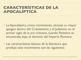 CARACTERÍSTICAS DE LA
APOCALÍPTICA
• La Apocalíptica, como movimiento, alcanzó su mayor
apogeo dentro del Cristianismo y el Judaísmo en el
primer siglo de la era cristiana, cuando Palestina se
encontraba bajo el dominio del Imperio Romano.
• Las características básicas de la literatura que
produjo este movimiento son las siguientes:
 