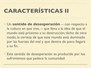 CARACTERÍSTICAS II
• Un sentido de desesperación -- con respecto a
la cultura en que vive, -- que lleva a la idea de que el
mundo está próximo a su destrucción; dicho de otro
modo, la certeza de que este mundo está dominado
por las fuerzas del mal y que dentro de poco llegará
a su ﬁn.
• Este sentido de desesperación es producido por los
sufrimientos que padece la comunidad.
 