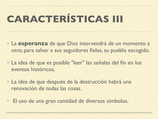 CARACTERÍSTICAS III
• La esperanza de que Dios intervendrá de un momento a
otro, para salvar a sus seguidores ﬁeles, su pueblo escogido.
• La idea de que es posible "leer" las señales del ﬁn en los
eventos históricos.
• La idea de que después de la destrucción habrá una
renovación de todas las cosas.
•  El uso de una gran cantidad de diversos símbolos.
 