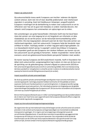 Impact op auteursrecht
Op auteursrechtelijk niveau werkt Europeana een trechter: iedereen die digitale
content ontsluit, komt met min of meer dezelfde problematiek rond intellectueel
eigendom in aanraking. Zoals het FotoMuseum Antwerpen aangeeft verplicht
Europeana instellingen om de denkoefening te maken rond auteursrecht en om te
reflecteren over hoe om te gaan met metadata en andere moeilijke dossiers. Het
netwerk rond Europeana kan samenwerken om oplossingen aan te reiken.
Het samenbrengen van grote hoeveelheden informatie heeft mee het besef doen
rijzen dat vormen van vrije toegang tot en vrij hergebruik van informatie en data
noodzakelijk zijn als we het proces van de menselijke kennisontwikkeling willen
versnellen. Die vrije toegang botst uiteraard vaak met de meer klassieke vormen van
intellectueel eigendom, zoals het auteursrecht. Europeana helpt dat breukvlak meer
zichtbaar te maken. Voorlopig worden er echter nog geen oplossingen geboden. Zo
is er bijvoorbeeld relatief weinig 'in copyright' content beschikbaar in Europeana.
Een respondent geeft aan dat Europeana een sterkere hefboom zou kunnen zijn om
het auteursrecht op zich grondig te hervormen. Andere respondenten menen dat dit
eveneens vanuit een gebalanceerd kosten/baten-perspectief bekeken moet worden.
De manier waarop Europeana de DEA verplichtend invoerde, heeft in Vlaanderen het
debat rond auteursrechten aangezwengeld en lag in zekere zin mee aan de basis van
de oprichting van de gebruikersgroep cultureel erfgoed en auteursrecht (GCEA) en
het samenwerkingsverbandauteursrechtensamenleving(SA&S).Hetiseenbeetjewrang
dat deze aandachter netgekomenisomwille vande inzekere zinondemocratische manier
waarophet beleidrondde DEA gelanceerdwerd(zie verder).
Impact oppubliek-private samenwerkingen
De drukop publiek-private samenwerkingenwordtgrotermaarconcrete realisaties zijn
vooralsnogbeperkt.Sommige projectenhebbentechnische of inhoudelijke vereisten
waarvoorslechtseenhandvol partnersinaanmerkingkomen.In datgeval wordtergraag
beroepgedaanopprivate partners.De individuele projectenzijn bijgevolgvoordergelijke
samenwerkingen belangrijkerdanEuropeanazelf.DitzoukunnenveranderenalsEuropeana
zichmeerop creatief hergebruikzal richten.
BinnenhetEuropeanaNetworkwaserin2012 veel belangstellingvoordeze problematiekin
de zin dater eenTask Force voor opgerichtwerd.De EuropeanaNetworkofficersvolgende
problematieknogsteeds nauwgezetop.
Impact opinternationalebelangenvertegenwoordiging
De organismendie opinternationaalniveaude belangenvande culturelesectoralscontent
providers inde contextvanEuropeana vertegenwoordigenzijnmomenteel onvoldoende
transparanten gedragen. Eris nogte veel versnipperingendivergentie tussende
verschillendeerfgoedsectoren.Erwordtdoormeerdere respondenten gesuggereerddat
Europeanaop ditvlakeenrol zou kunnenopnemen.Eenrespondentmerktopdatde
transformatie vande CCPA naar hetEuropeanaNetworkinditopzichteerdereenstap
achteruitlijkt,temeeromdatinhetEuropeanaNetworknogbijkomende groepen
 