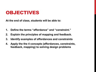 OBJECTIVES
At the end of class, students will be able to:
1. Define the terms “affordance” and “constraint.”
2. Explain the principles of mapping and feedback.
3. Identify examples of affordances and constraints
4. Apply the the 4 concepts (affordances, constraints,
feedback, mapping) to solving design problems
 