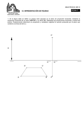 DIBUJO TÉCNICOII 2009-10


                     12. REPRESENTACIÓN DE FIGURAS                                                 FICHA 7.



1. En la figura dada se define un prisma recto apoyado en el plano de proyección horizontal, mediante la
proyección horizontal de su base (A’B’C’D’) y su altura (H). Obténgase las proyecciones horizontal y vertical del
prisma. Posteriormente determinar en proyección y verdadera magnitud la sección producida por el plano que
contiene a la línea de tierra α.




                                                                   P’’




H




                                                             α1          α2

                         D’                          C’




               A’                                          B’      P’
 