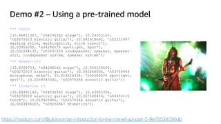 Demo #2 – Using a pre-trained model
*** VGG16
[(0.46811387, 'n04296562 stage'), (0.24333163,
'n03272010 electric guitar'), (0.045918692, 'n02231487
walking stick, walkingstick, stick insect'),
(0.03316205, 'n04286575 spotlight, spot'),
(0.021694135, 'n03691459 loudspeaker, speaker, speaker
unit, loudspeaker system, speaker system')]
*** ResNet-152
[(0.8726753, 'n04296562 stage'), (0.046159592,
'n03272010 electric guitar'), (0.041658506, 'n03759954
microphone, mike'), (0.018624334, 'n04286575 spotlight,
spot'), (0.0058045341, 'n02676566 acoustic guitar')]
*** Inception v3
[(0.44991142, 'n04296562 stage'), (0.43065304,
'n03272010 electric guitar'), (0.067580454, 'n04456115
torch'), (0.012423956, 'n02676566 acoustic guitar'),
(0.0093934005, 'n03250847 drumstick')]
https://medium.com/@julsimon/an-introduction-to-the-mxnet-api-part-5-9e78534096db
 