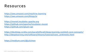 © 2017, Amazon Web Services, Inc. or its Affiliates. All rights reserved.
Resources
https://aws.amazon.com/machine-learning
https://aws.amazon.com/blogs/ai
https://mxnet.incubator.apache.org
https://github.com/apache/incubator-mxnet
https://github.com/gluon-api
https://devblogs.nvidia.com/parallelforall/deep-learning-nutshell-core-concepts/
http://deeplearning.net/software/theano/tutorial/conv_arithmetic.html
https://medium.com/@julsimon
 