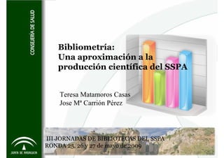 Bibliometría:
   Una aproximación a la
   producción científica del SSPA


    Teresa Matamoros Casas
    Jose Mª Carrión Pérez




III JORNADAS DE BIBLIOTECAS DEL SSPA
RONDA 25, 26 y 27 de mayo de 2009
 