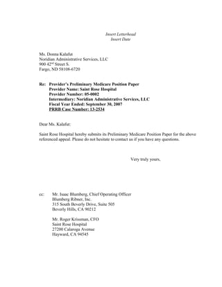 Insert Letterhead 
Insert Date 
Ms. Donna Kalafut 
Noridian Administrative Services, LLC 
900 42nd Street S. 
Fargo, ND 58108-6720 
Re: Provider’s Preliminary Medicare Position Paper 
Provider Name: Saint Rose Hospital 
Provider Number: 05-0002 
Intermediary: Noridian Administrative Services, LLC 
Fiscal Year Ended: September 30, 2007 
PRRB Case Number: 13-2534 
Dear Ms. Kalafut: 
Saint Rose Hospital hereby submits its Preliminary Medicare Position Paper for the above 
referenced appeal. Please do not hesitate to contact us if you have any questions. 
Very truly yours, 
cc: Mr. Isaac Blumberg, Chief Operating Officer 
Blumberg Ribner, Inc. 
315 South Beverly Drive, Suite 505 
Beverly Hills, CA 90212 
Mr. Roger Krissman, CFO 
Saint Rose Hospital 
27200 Calaroga Avenue 
Hayward, CA 94545 
 