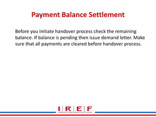 Payment Balance Settlement
Before you initiate handover process check the remaining
balance. If balance is pending then issue demand letter. Make
sure that all payments are cleared before handover process.

Trainings by Vidya Bhagwat

 