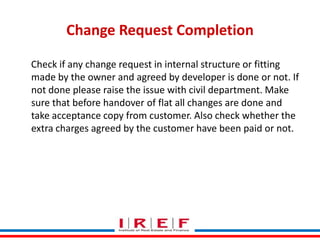 Change Request Completion
Check if any change request in internal structure or fitting
made by the owner and agreed by developer is done or not. If
not done please raise the issue with civil department. Make
sure that before handover of flat all changes are done and
take acceptance copy from customer. Also check whether the
extra charges agreed by the customer have been paid or not.

Trainings by Vidya Bhagwat

 