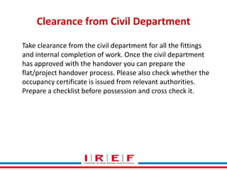 Clearance from Civil Department
Take clearance from the civil department for all the fittings
and internal completion of work. Once the civil department
has approved with the handover you can prepare the
flat/project handover process. Please also check whether the
occupancy certificate is issued from relevant authorities.
Prepare a checklist before possession and cross check it.

Trainings by Vidya Bhagwat

 