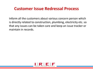 Customer Issue Redressal Process
Inform all the customers about various concern person which
is directly related to construction, plumbing, electricity etc. so
that any issues can be taken care and keep an issue tracker or
maintain in records.

Trainings by Vidya Bhagwat

 