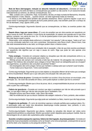 10
Bola de Neve (derrapagem, redução ao absurdo reductio ad absurdum) - Consiste em tirar de
uma proposição uma série de fatos ou consequências que podem ou não ocorrer. É um raciocínio levado
indevidamente ao extremo, às últimas consequências. Exs.:
- Mãe, cuidado com o Joãozinho. Hoje, na escolinha, ele deu um beijo na testa de Mariazinha. Amanhã,
estará beijando o rosto. Depois.... quando crescer, vai estar agarrando todas as meninas.
- O álcool e uma dieta pobre também são grandes assassinos. Deve o governo regular o que vai à
nossa mesa? A perseguição à indústria de fumo pode parecer justa, mas também pode ser o começo do
fim da liberdade. (Veja, agosto 2000, p.36)
Contra-argumentação: Argumente dizendo que as consequências, os fatos, os eventos podem não
ocorrer.
Depois disso, logo por causa disso - É o erro de acreditar que em dois eventos em sequência um
seja a causa do outro. No extremo, é uma forma de superstição: eu estava com gravata azul e meu time
ganhou; portanto, vou usá-la de novo. Ex.: O chá de quebra-pedra é bom para cálculos renais. Tomei e
dois dias depois expeli a pedra.
Observação: uma variação deste sofisma é o chamado “non sequitur” (não se segue, “nada a ver”) em
que uma conclusão nada tem a ver com a premissa: Venceremos, pois Deus é bom. (Deus é bom, mas
não está necessariamente a seu lado; os inimigos podem dizer a mesma coisa).
Contra-argumentação: Mostre que correlação não é causação: o fato de que dois eventos aconteçam
em sequência não significa que um seja a causa do outro. Diga que pode ter sido apenas uma
coincidência.
Falsa analogia - Consiste em comparar objetos ou situações que não são comparáveis entre si, ou
transferir um resultado de uma situação para outra. Exs.:
- Minhas provas são sempre com consulta a todo tipo de material. Os advogados não consultam os
códigos? Os médicos não consultam seus colegas e livros? Não levam as radiografias para as cirurgias?
Os engenheiros, os pedreiros não consultam as plantas? Então?
- Os empregados são como pregos: temos que martelar a cabeça para que cumpram suas funções.
- Tomei mata-cura e fiquei bom. Tome você também.
Contra-argumentação: Argumente que os dois objetos ou situações diferem de tal modo que a analogia
se torna insustentável. Mostre que o que vale para uma situação não vale para outra.
Mudança do ônus da prova - Consiste em transferir ao ouvinte o ônus de provar um enunciado, uma
afirmação. Ex.: Se você não acredita em Deus, como pode explicar a ordem que há no universo?
Contra-argumentação: Mostre que o ônus da prova, isto é, a responsabilidade de provar um enunciado
cabe a quem faz a afirmação.
Falácia da ignorância - Consiste em concluir que algo é verdadeiro por não ter sido provado que é
falso, ou que algo é falso por não ter sido provado que é verdadeiro. Exs.:
- Ninguém provou que Deus existe. Logo, Deus não existe.
- Não há evidências de que os discos voadores não estejam visitando a Terra; portanto, eles existem.
Contra-argumentação: Argumente que algo pode ser verdadeiro ou falso, mesmo que não haja provas.
Exigência de perfeição - É o erro de reivindicar apenas a solução perfeita para qualquer plano. Ex.:
A automação cada vez maior dos elevadores desemprega muitas pessoas. Isso, portanto, é ruim,
economicamente desaconselhável.
Contra-argumentação: Argumente que planos, medidas ou soluções não devem ser vistos como
integralmente perfeitos ou prejudiciais. Mostre que podem existir objeções para qualquer medida. Que os
desvantagens de um plano são suplantados pelas vantagens.
Questão complexa (pergunta capciosa, falácia da interrogação, da pressuposição) - Consiste em
apresentar duas proposições conectadas como se fossem uma única proposição, pressupondo-se que já
se tenha dado uma resposta a uma pergunta anterior. Exs.:
1712729 E-book gerado especialmente para WALTER JOSE MOREIRA
 