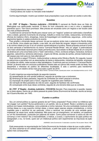 11
- Você já abandonou seus maus hábitos?
- Você já deixou de roubar no mercado onde trabalha?
Contra-argumentação: mostre que existem duas proposições e que uma pode ser aceita e outra não.
Questões
01. (TRT 6ª Região - Técnico Judiciário - FCC/2018) O carnaval do Recife deve ao Galo da
Madrugada sua repercussão nacional. O bloco foi num crescendo ano a ano e virou o espetáculo
grandioso que é. Tem futuro promissor. Mas precisa ser encarado como um negócio a ser tocado cada
vez mais profissionalmente.
O potencial do carnaval do Recife para crescer como um “negócio” poderá ser estimulado a beneficiar
mais a cidade, gerando incremento de emprego, trabalho e renda nos hotéis, restaurantes, lanchonetes,
oficinas de madeira e ferro, shoppings, meios de hospedagem em residências, segurança... entre outros
segmentos ligados à cadeia produtiva do evento.
Para ampliar a dimensão desse carnaval, há que se explorar ainda mais o potencial do Recife Antigo
e o de Olinda. Uma cidade que dispõe, a seu lado, de uma festa tão singular, alegre e irreverente como
a da vizinha cidade já é por si só um produto comercializável e lucrativo. Nossa proposta pontual é fundir
os dois carnavais e transformá-los na marca “Carnaval Recife-Olinda”. Isto vai “pegar” e potencializará
uma maior atratividade nacional para a festa pernambucana. Que estado no Brasil dispõe de um conjunto
de atrativos em uma única festa como o “Galo” estrondoso, o frevo, os blocos antigos, maracatus, bonecos
gigantes, caboclinhos, tambores silenciosos, virgens de Olinda, escolas de samba, prévias tradicionais e
até espaço pop rock para os mais alternativos?
Qual caminho a seguir? Primeiro, institucionalizar a aliança entre Olinda e Recife. Em seguida, buscar
os patrocínios e parcerias com as associações de bares e restaurantes, indústrias de bebidas, empresas
de cartões de crédito, redes sociais e sites estratégicos. O estímulo para se conhecer o “Carnaval Recife-
Olinda” já deverá estar em anúncios publicitários nesses sites ao menos três meses antes da festa. Isso
despertará o interesse do público de diferentes localidades. É este o caminho para transformar
Pernambuco num destino ainda mais procurado a partir de 2019.
(LIMA, Mauro Ferreira. “Carnaval do Recife, proposta para crescer: www.diariodepernambuco.com.br. 2018)
O autor organiza sua argumentação da seguinte maneira:
(A) apresentação de uma opinião polêmica, seguida de opiniões que a contrariam.
(B) lembrança de fatos passados, seguida de confissões de ordem pessoal e emotiva.
(C) exposição de projeto para o futuro, seguida de sugestões para viabilizá-lo.
(D) narração de fatos passados da vida do autor, seguida de hipótese não confirmada.
(E) comparação entre duas ideias contrárias, seguida de uma terceira ideia que as contesta.
02. (TRT 2ª Região - Analista Judiciário - FCC/2018) Atenção: Para responder à questão, baseie-
se no texto abaixo, trecho de um diário pessoal do poeta Carlos Drummond de Andrade, escrito ao tempo
da II Guerra Mundial, em 1945.
O poeta e a política
Sou um animal político ou apenas gostaria de ser? Estou preparado? Posso entrar na militância sem
me engajar num partido? Nunca pertencerei a um partido, isto eu já decidi. Resta o problema da ação
política com bases individualistas, como pretende a minha natureza. Há uma contradição insolúvel entre
minhas ideias ou o que suponho minhas ideias, e talvez sejam apenas utopias consoladoras, e minha
inaptidão para o sacrifício do ser particular, crítico e sensível, em proveito de uma verdade geral,
impessoal, às vezes dura, senão impiedosa. Não quero ser um energúmeno, um sectário, um passional
ou um frio domesticado, conduzido por palavras de ordem. Como posso convencer a outros se não me
convenço a mim mesmo? Se a inexorabilidade, a malícia, a crueza, o oportunismo da ação política me
desagradam, e eu, no fundo, quero ser um intelectual político sem experimentar as impurezas da ação
política?
(ANDRADE, Carlos Drummond de. O observador no escritório. Rio de Janeiro: Record, 1985)
Está pressuposta na argumentação de Carlos Drummond de Andrade a ideia de que a ação política
(A) deve assentar-se em sólidas bases individuais, a partir das quais se planejam e se executam as
ações mais consequentes.
1712729 E-book gerado especialmente para WALTER JOSE MOREIRA
 