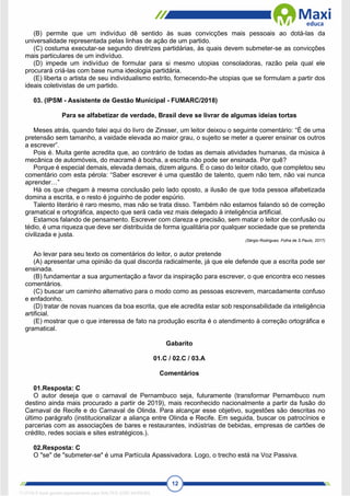 12
(B) permite que um indivíduo dê sentido às suas convicções mais pessoais ao dotá-las da
universalidade representada pelas linhas de ação de um partido.
(C) costuma executar-se segundo diretrizes partidárias, às quais devem submeter-se as convicções
mais particulares de um indivíduo.
(D) impede um indivíduo de formular para si mesmo utopias consoladoras, razão pela qual ele
procurará criá-las com base numa ideologia partidária.
(E) liberta o artista de seu individualismo estrito, fornecendo-lhe utopias que se formulam a partir dos
ideais coletivistas de um partido.
03. (IPSM - Assistente de Gestão Municipal - FUMARC/2018)
Para se alfabetizar de verdade, Brasil deve se livrar de algumas ideias tortas
Meses atrás, quando falei aqui do livro de Zinsser, um leitor deixou o seguinte comentário: “É de uma
pretensão sem tamanho, a vaidade elevada ao maior grau, o sujeito se meter a querer ensinar os outros
a escrever”.
Pois é. Muita gente acredita que, ao contrário de todas as demais atividades humanas, da música à
mecânica de automóveis, do macramê à bocha, a escrita não pode ser ensinada. Por quê?
Porque é especial demais, elevada demais, dizem alguns. É o caso do leitor citado, que completou seu
comentário com esta pérola: “Saber escrever é uma questão de talento, quem não tem, não vai nunca
aprender…”
Há os que chegam à mesma conclusão pelo lado oposto, a ilusão de que toda pessoa alfabetizada
domina a escrita, e o resto é joguinho de poder espúrio.
Talento literário é raro mesmo, mas não se trata disso. Também não estamos falando só de correção
gramatical e ortográfica, aspecto que será cada vez mais delegado à inteligência artificial.
Estamos falando de pensamento. Escrever com clareza e precisão, sem matar o leitor de confusão ou
tédio, é uma riqueza que deve ser distribuída de forma igualitária por qualquer sociedade que se pretenda
civilizada e justa.
(Sérgio Rodrigues. Folha de S.Paulo, 2017)
Ao levar para seu texto os comentários do leitor, o autor pretende
(A) apresentar uma opinião da qual discorda radicalmente, já que ele defende que a escrita pode ser
ensinada.
(B) fundamentar a sua argumentação a favor da inspiração para escrever, o que encontra eco nesses
comentários.
(C) buscar um caminho alternativo para o modo como as pessoas escrevem, marcadamente confuso
e enfadonho.
(D) tratar de novas nuances da boa escrita, que ele acredita estar sob responsabilidade da inteligência
artificial.
(E) mostrar que o que interessa de fato na produção escrita é o atendimento à correção ortográfica e
gramatical.
Gabarito
01.C / 02.C / 03.A
Comentários
01.Resposta: C
O autor deseja que o carnaval de Pernambuco seja, futuramente (transformar Pernambuco num
destino ainda mais procurado a partir de 2019), mais reconhecido nacionalmente a partir da fusão do
Carnaval de Recife e do Carnaval de Olinda. Para alcançar esse objetivo, sugestões são descritas no
último parágrafo (institucionalizar a aliança entre Olinda e Recife. Em seguida, buscar os patrocínios e
parcerias com as associações de bares e restaurantes, indústrias de bebidas, empresas de cartões de
crédito, redes sociais e sites estratégicos.).
02.Resposta: C
O "se" de "submeter-se" é uma Partícula Apassivadora. Logo, o trecho está na Voz Passiva.
1712729 E-book gerado especialmente para WALTER JOSE MOREIRA
 