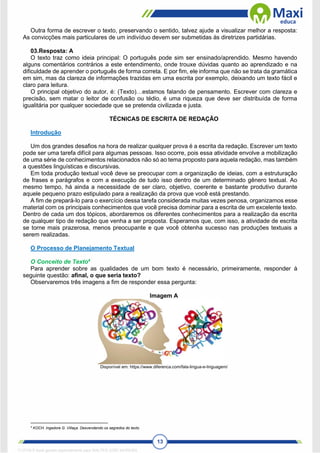 13
Outra forma de escrever o texto, preservando o sentido, talvez ajude a visualizar melhor a resposta:
As convicções mais particulares de um indivíduo devem ser submetidas às diretrizes partidárias.
03.Resposta: A
O texto traz como ideia principal: O português pode sim ser ensinado/aprendido. Mesmo havendo
alguns comentários contrários a este entendimento, onde trouxe dúvidas quanto ao aprendizado e na
dificuldade de aprender o português de forma correta. E por fim, ele informa que não se trata da gramática
em sim, mas da clareza de informações trazidas em uma escrita por exemplo, deixando um texto fácil e
claro para leitura.
O principal objetivo do autor, é: (Texto)…estamos falando de pensamento. Escrever com clareza e
precisão, sem matar o leitor de confusão ou tédio, é uma riqueza que deve ser distribuída de forma
igualitária por qualquer sociedade que se pretenda civilizada e justa.
TÉCNICAS DE ESCRITA DE REDAÇÃO
Introdução
Um dos grandes desafios na hora de realizar qualquer prova é a escrita da redação. Escrever um texto
pode ser uma tarefa difícil para algumas pessoas. Isso ocorre, pois essa atividade envolve a mobilização
de uma série de conhecimentos relacionados não só ao tema proposto para aquela redação, mas também
a questões linguísticas e discursivas.
Em toda produção textual você deve se preocupar com a organização de ideias, com a estruturação
de frases e parágrafos e com a execução de tudo isso dentro de um determinado gênero textual. Ao
mesmo tempo, há ainda a necessidade de ser claro, objetivo, coerente e bastante produtivo durante
aquele pequeno prazo estipulado para a realização da prova que você está prestando.
A fim de prepará-lo para o exercício dessa tarefa considerada muitas vezes penosa, organizamos esse
material com os principais conhecimentos que você precisa dominar para a escrita de um excelente texto.
Dentro de cada um dos tópicos, abordaremos os diferentes conhecimentos para a realização da escrita
de qualquer tipo de redação que venha a ser proposta. Esperamos que, com isso, a atividade de escrita
se torne mais prazerosa, menos preocupante e que você obtenha sucesso nas produções textuais a
serem realizadas.
O Processo de Planejamento Textual
O Conceito de Texto4
Para aprender sobre as qualidades de um bom texto é necessário, primeiramente, responder à
seguinte questão: afinal, o que seria texto?
Observaremos três imagens a fim de responder essa pergunta:
Imagem A
Disponível em: https://www.diferenca.com/fala-lingua-e-linguagem/
4
KOCH. Ingedore G. Villaça. Desvendando os segredos do texto.
1712729 E-book gerado especialmente para WALTER JOSE MOREIRA
 