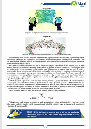 14
Imagem B
Disponível em: http://estantedacomunicacao.com.br/a-acao-e-a-comunicacao/
Imagem C
Disponível em: https://gcn.net.br/nossasletras/noticia/390173/linguagem-e-massificacao/
Você percebeu que nas três imagens anteriores está representada a relação entre sujeito e linguagem.
Iniciaremos dizendo que a concepção de texto está diretamente ligada à concepção de linguagem. Dito
isto, existem três possíveis formas de compreender a linguagem e em cada uma das imagens anteriores
está presente cada uma dessas.
Na imagem A, podemos observar que a linguagem traduz o pensamento do sujeito, logo, o texto
surgiria como um produto da expressão do pensamento do falante. Já na imagem B, o texto se constitui
um instrumento de comunicação entre aquele que fala/escreve e aquele que ouve/lê. O texto é
considerado, dessa forma, um produto dessa codificação entre emissor e receptor, um instrumento de
comunicação apenas, pois carrega uma mensagem emitida a ser decodificada. Por fim, a imagem C traz
uma concepção mais alargada da linguagem, uma vez que é por meio dela que os sujeitos constituem
seus falares e se constituem como sujeitos no momento da interação em sociedade. O texto torna-se um
lugar de interação entre eles.
Ao trabalharmos a produção textual nesse material, tomamos como referência a terceira concepção
de linguagem. Por esse motivo, diremos que o texto não é algo que está apenas no domínio daquele que
escreve, e também não é apenas algo a ser decodificado por um leitor. O texto, desde sua produção, já
leva em consideração a existência de leitores e contextos de leitura, os quais irão influenciar diretamente
a organização das informações e estruturas linguísticas dentro do texto.
Dessa maneira, a escrita de qualquer texto, envolve sempre o seguinte tripé
TEXTO
AUTOR LEITOR
Toda vez que você pensar em escrever será necessário conhecer a situação bem como o provável
leitor para o qual será escrito. Isso é importante, pois o texto é interativo e vai se estruturar de acordo com
o contexto de comunicação.
TOME NOTA: Informe-se quanto aos critérios de avaliação
da redação exigidos por determinado órgão antes de prestar
uma prova.
1712729 E-book gerado especialmente para WALTER JOSE MOREIRA
 