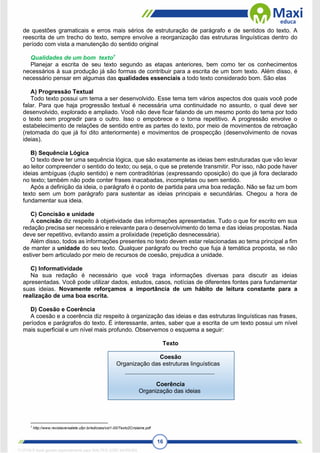16
de questões gramaticais e erros mais sérios de estruturação de parágrafo e de sentidos do texto. A
reescrita de um trecho do texto, sempre envolve a reorganização das estruturas linguísticas dentro do
período com vista a manutenção do sentido original
Qualidades de um bom texto7
Planejar a escrita de seu texto segundo as etapas anteriores, bem como ter os conhecimentos
necessários à sua produção já são formas de contribuir para a escrita de um bom texto. Além disso, é
necessário pensar em algumas das qualidades essenciais a todo texto considerado bom. São elas
A) Progressão Textual
Todo texto possui um tema a ser desenvolvido. Esse tema tem vários aspectos dos quais você pode
falar. Para que haja progressão textual é necessária uma continuidade no assunto, o qual deve ser
desenvolvido, explorado e ampliado. Você não deve ficar falando de um mesmo ponto do tema por todo
o texto sem progredir para o outro. Isso o empobrece e o torna repetitivo. A progressão envolve o
estabelecimento de relações de sentido entre as partes do texto, por meio de movimentos de retroação
(retomada do que já foi dito anteriormente) e movimentos de prospecção (desenvolvimento de novas
ideias).
B) Sequência Lógica
O texto deve ter uma sequência lógica, que são exatamente as ideias bem estruturadas que vão levar
ao leitor compreender o sentido do texto; ou seja, o que se pretende transmitir. Por isso, não pode haver
ideias ambíguas (duplo sentido) e nem contraditórias (expressando oposição) do que já fora declarado
no texto; também não pode conter frases inacabadas, incompletas ou sem sentido.
Após a definição da ideia, o parágrafo é o ponto de partida para uma boa redação. Não se faz um bom
texto sem um bom parágrafo para sustentar as ideias principais e secundárias. Chegou a hora de
fundamentar sua ideia.
C) Concisão e unidade
A concisão diz respeito à objetividade das informações apresentadas. Tudo o que for escrito em sua
redação precisa ser necessário e relevante para o desenvolvimento do tema e das ideias propostas. Nada
deve ser repetitivo, evitando assim a prolixidade (repetição desnecessária).
Além disso, todos as informações presentes no texto devem estar relacionadas ao tema principal a fim
de manter a unidade do seu texto. Qualquer parágrafo ou trecho que fuja à temática proposta, se não
estiver bem articulado por meio de recursos de coesão, prejudica a unidade.
C) Informatividade
Na sua redação é necessário que você traga informações diversas para discutir as ideias
apresentadas. Você pode utilizar dados, estudos, casos, notícias de diferentes fontes para fundamentar
suas ideias. Novamente reforçamos a importância de um hábito de leitura constante para a
realização de uma boa escrita.
D) Coesão e Coerência
A coesão e a coerência diz respeito à organização das ideias e das estruturas linguísticas nas frases,
períodos e parágrafos do texto. É interessante, antes, saber que a escrita de um texto possui um nível
mais superficial e um nível mais profundo. Observemos o esquema a seguir:
Texto
Coesão
Organização das estruturas linguísticas
Coerência
Organização das ideias
7
http://www.revistaversalete.ufpr.br/edicoes/vol1-00/Texto2Crislaine.pdf
1712729 E-book gerado especialmente para WALTER JOSE MOREIRA
 