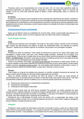 17
Trazemos acima uma representação dos níveis do texto. Em um nível mais superficial estão as
estruturas linguísticas, as palavras, verbos, conjunções a serem organizadas. Esse é o domínio da
coesão. Já em um nível mais profundo estão as ideias a serem estruturadas. Esse é o domínio da
coerência.
E) Clareza
A clareza é o que obtemos como resultado do bom emprego dos mecanismos de coesão, coerência e
progressão textual. Um texto claro é aquele em que as informações podem ser facilmente compreendidas,
sem problemas de contradições ou de encadeamento nas ideias. A presença da clareza pressupõe o bom
estabelecimento do tema, das ideias a serem desenvolvidas e da relação entre elas na estruturação das
frases e parágrafos.
A Organização da Frase e do Parágrafo
Agora que já falamos sobre as qualidades de um bom texto, sobre a estruturação das palavras e a
organização das ideias, vamos ver como organizar tudo isso dentro das frases e parágrafos.
Frase, Oração e Período
Frase
Sentença que expressa uma mensagem. Ela pode ou não conter verbos, contudo se ela comunicar
algo, mesmo que seja apenas uma palavra, já pode ser considerada frase. Um exemplo é a palavra
“Socorro!”. Apesar de se constituir apenas um vocábulo, ela já passa uma mensagem completa.
Oração
Presença de verbo na sentença. Toda oração se estrutura em torno de um verbo. Este passa uma
mensagem e muitas vezes, para que o seu sentido esteja completo, necessita de um sujeito e de
complementos. Dizemos que a oração está na sua ordem direta quando ela aparece na ordem Sujeito -
Verbo - Complementos. No entanto, essa ordem pode ser invertida de acordo com o seu estilo de escrita
e de acordo com as informações que você desejar ressaltar.
Vamos a um exemplo: Na oração “ Eu farei a prova amanhã” encontramos a ordem direta. Porém, se
eu quiser ressaltar a informação referente ao momento em que farei a prova, posso alterar a ordem dessa
oração e escrever “Amanhã, eu farei a prova”. Se você desejar ainda destacar a informação “a prova”, é
possível também trazê-la em primeiro plano, e assim terá “Amanhã, a prova eu farei.
Período
Toda oração ou conjunto de orações que possuam um sentido completo chamamos de período. As
ideias a serem desenvolvidas em seu texto serão organizadas em períodos.
Cada um desses períodos se estrutura em torno de verbos e não deve ser muito grande. É
recomendável que um período possua no máximo umas três linhas, pois quanto maior ele for, mais fácil
de apresentar problemas. Dentre os defeitos que um período grande pode trazer encontramos:
a) Presença de verbos sem os complementos necessários
b) Presença de contradições
c) Presença de informações irrelevantes
Todo período precisa estar de certa forma completa. Por exemplo, os verbos precisam ter seus
complementos e sujeitos presentes. A junção de orações repetidamente, sem a conclusão do raciocínio,
promove a presença de períodos truncados e incompletos, o que gera um problema na estruturação do
seu texto. Isso abre margem para a presença de incoerências.
Percebe-se que a estruturação da frase ocorre de acordo com a organização das ideias e das
informações contidas no texto e com a intenção daquele que escreve. Todo o texto, orações e parágrafos
sempre refletem o projeto de texto do autor.
Parágrafo
Parágrafo é cada unidade de informação construída ou formada no texto, a partir de um tópico frasal
(ideia central ou principal do parágrafo – é a “puxada do assunto”). O parágrafo é um dos mais importantes
componentes do texto. Todo parágrafo é uma espécie de mini texto, pois precisa possuir começo, meio
1712729 E-book gerado especialmente para WALTER JOSE MOREIRA
 