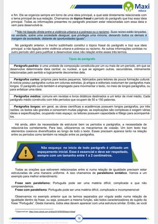 18
e fim. Ele se organiza sempre em torno de uma ideia principal, a qual está diretamente relacionada com
o tema principal de sua redação. Chamamos de tópico frasal o período do parágrafo que traz essa ideia
principal. Todas as informações presentes no parágrafo precisam estar relacionadas com essa ideia e
vem para desenvolvê-la.
8
“Não há ligação direta entre a violência urbana e a pobreza ou o racismo. Suas raízes estão lançadas,
na verdade, sobre uma sociedade desigual, que privilegia uma minoria, deixando todos os demais à
margem da sociedade, distante de oportunidades iguais”.
No parágrafo anterior, o trecho sublinhado constitui o tópico frasal do parágrafo e traz sua ideia
principal: a não ligação entre violência urbana e pobreza ou racismo. As outras informações contidas no
outro período vêm para justificar e desenvolver essa não relação entre esses três termos.
Tipos de parágrafo
Parágrafo-padrão: é uma unidade de composição constituída por um ou mais de um período, em que se
desenvolve determinada ideia central, ou nuclear, a que se agregam outras, secundárias, intimamente
relacionadas pelo sentido e logicamente decorrentes dela.
Parágrafos curtos: próprios para textos pequenos, fabricados para leitores de pouca formação cultural.
A notícia possui parágrafos curtos em colunas estreitas, já artigos e editoriais costumam ter parágrafos mais
longos. O parágrafo curto também é empregado para movimentar o texto, no meio de longos parágrafos, ou
para enfatizar uma ideia.
Parágrafos médios: comuns em revistas e livros didáticos destinados a um leitor de nível médio. Cada
parágrafo médio construído com três períodos que ocupam de 50 a 150 palavras.
Parágrafos longos: em geral, as obras científicas e acadêmicas possuem longos parágrafos, por três
razões: os textos são grandes e consomem muitas páginas; as explicações são complexas e exigem várias
ideias e especificações, ocupando mais espaço; os leitores possuem capacidade e fôlego para acompanhá-
los.
Há ainda, além da necessidade de estruturar bem os períodos e parágrafos, a necessidade de
relacioná-los corretamente. Para isso, utilizaremos os mecanismos de coesão. Um bom texto traz
elementos coesivos diversificados ao longo de todo o texto. Esses precisam aparece tanto na relação
entre os períodos como também na relação entre os parágrafos.
Todas as orações que estiverem relacionadas entre si numa relação de igualdade precisam estar
estruturadas de uma maneira uniforme. A isso chamamos de paralelismo sintático. Vamos a um
exemplo para melhor entendimento
Frase sem paralelismo: Português pode ser uma matéria difícil, complicada e que não
compreendemos.
Frase com paralelismo: Português pode ser uma matéria difícil, complicada e incompreensível
Observamos no exemplo anterior que os termos separados por vírgula estão numa relação de
igualdade dentro da frase, ou seja, possuem a mesma função, são todos caracterizadores do sujeito da
frase “Português”. Desta maneira, todos eles devem aparecer com uma estrutura similar. Então, se você
8
Disponível em: https://www.stoodi.com.br/blog/2018/06/26/topico-frasal/
Não esqueça: no início de todo parágrafo é utilizado um
espaçamento inicial. Esse é essencial e deve ser respeitado,
sempre com um tamanho entre 1 a 2 centímetros.
1712729 E-book gerado especialmente para WALTER JOSE MOREIRA
 