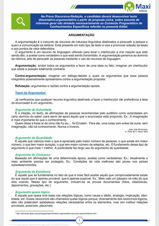 1
ARGUMENTAÇÃO
A argumentação é o conjunto de recursos de natureza linguística destinados a persuadir a pessoa a
quem a comunicação se destina. Está presente em todo tipo de texto e visa a promover adesão às teses
e aos pontos de vista defendidos.
O argumento é um recurso de linguagem utilizado para levar o interlocutor a crer naquilo que está
sendo dito, a aceitar como verdadeiro o que está sendo transmitido. A argumentação pertence ao domínio
da retórica, arte de persuadir as pessoas mediante o uso de recursos de linguagem.
Argumentação: anotar todos os argumentos a favor de uma ideia ou fato; imaginar um interlocutor
que adote a posição totalmente contrária.
Contra-argumentação: imaginar um diálogo-debate e quais os argumentos que essa pessoa
imaginária possivelmente apresentaria contra a argumentação proposta;
Refutação: argumentos e razões contra a argumentação oposta.
Tipos de Argumentos1
Já verificamos que qualquer recurso linguístico destinado a fazer o interlocutor dar preferência à tese
do enunciador é um argumento.
Argumento de Autoridade
É a citação, no texto, de afirmações de pessoas reconhecidas pelo auditório como autoridades em
certo domínio do saber, para servir de apoio àquilo que o enunciador está propondo. Ex.: A imaginação
é mais importante do que o conhecimento.
Quem disse a frase aí de cima não fui eu... foi Einstein. Para ele, uma coisa vem antes da outra: sem
imaginação, não há conhecimento. Nunca o inverso.
(Alex José Periscinoto.
In: Folha de S. Paulo,1993)
Argumento de Quantidade
É aquele que valoriza mais o que é apreciado pelo maior número de pessoas, o que existe em maior
número, o que tem maior duração, o que tem maior número de adeptos, etc. O fundamento desse tipo de
argumento é que mais = melhor. A publicidade faz largo uso do argumento de quantidade.
Argumento do Consenso
Baseada em afirmações de uma determinada época, aceitas como verdadeiras. Ex.: Atualmente o
meio ambiente precisa ser protegido. Ex.: Condições de vida melhores são piores nos países
subsdesenvolvidos.
Argumento de Existência
É aquele que se fundamenta no fato de que é mais fácil aceitar aquilo que comprovadamente existe
do que aquilo que é apenas provável, que é apenas possível. Ex.: Mais vale um pássaro na mão do que
dois voando. Nesse tipo de argumento, incluem-se as provas documentais (fotos, estatísticas,
depoimentos, gravações, etc.)
Argumento quase lógico
É aquele que opera com base nas relações lógicas, como causa e efeito, analogia, implicação, iden-
tidade, etc. Esses raciocínios são chamados quase lógicos porque, diversamente dos raciocínios lógicos,
eles não pretendem estabelecer relações necessárias entre os elementos, mas sim instituir relações
prováveis, possíveis, plausíveis.
1
http://educacao.globo.com/portugues/assunto/texto-argumentativo/recursos-argumentativos.html
Na Prova Discursiva-Redação, o candidato deverá desenvolver texto
dissertativo-argumentativo a partir de proposta única, sobre assunto de
interesse geral não atrelado necessariamente ao Conteúdo Programático de
Conhecimentos Específicos referido no presente Edital.
1712729 E-book gerado especialmente para WALTER JOSE MOREIRA
 