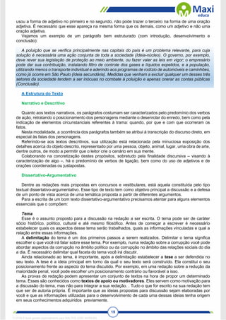 19
usou a forma de adjetivo no primeiro e no segundo, não pode trazer o terceiro na forma de uma oração
adjetiva. É necessário que esse apareça na mesma forma que os demais, como um adjetivo e não uma
oração adjetiva.
Vejamos um exemplo de um parágrafo bem estruturado (com introdução, desenvolvimento e
conclusão):
A poluição que se verifica principalmente nas capitais do país é um problema relevante, para cuja
solução é necessária uma ação conjunta de toda a sociedade (Ideia-núcleo). O governo, por exemplo,
deve rever sua legislação de proteção ao meio ambiente, ou fazer valer as leis em vigor; o empresário
pode dar sua contribuição, instalando filtro de controle dos gases e líquidos expelidos, e a população,
utilizando menos o transporte individual e aderindo aos programas de rodízio de automóveis e caminhões,
como já ocorre em São Paulo (Ideia secundária). Medidas que venham a excluir qualquer um desses três
setores da sociedade tendem a ser inócuas no combate à poluição e apenas onerar as contas públicas
(Conclusão).
A Estrutura do Texto
Narrativo e Descritivo
Quanto aos textos narrativos, os parágrafos costumam ser caracterizados pelo predomínio dos verbos
de ação, retratando o posicionamento dos personagens mediante o desenrolar do enredo, bem como pela
indicação de elementos circunstanciais referentes à trama: quando, por que e com que ocorreram os
fatos.
Nesta modalidade, a ocorrência dos parágrafos também se atribui à transcrição do discurso direto, em
especial às falas dos personagens.
Referindo-se aos textos descritivos, sua utilização está relacionada pela minuciosa exposição dos
detalhes acerca do objeto descrito, representado por uma pessoa, objeto, animal, lugar, uma obra de arte,
dentre outros, de modo a permitir que o leitor crie o cenário em sua mente.
Colaborando na concretização destes propósitos, sobretudo pela finalidade discursiva – visando à
caracterização de algo –, há o predomínio de verbos de ligação, bem como do uso de adjetivos e de
orações coordenadas ou justapostas.
Dissertativo-Argumentativo
Dentre as redações mais propostas em concursos e vestibulares, está aquela constituída pelo tipo
textual dissertativo-argumentativo. Esse tipo de texto tem como objetivo principal a discussão e a defesa
de um ponto de vista acerca de uma temática proposta a partir de diferentes argumentos.
Para a escrita de um bom texto dissertativo-argumentativo precisamos atentar para alguns elementos
essenciais que o compõem:
Tema
Esse é o assunto proposto para a discussão na redação a ser escrita. O tema pode ser de caráter
sócio histórico, político, cultural e até mesmo filosófico. Antes de começar a escrever é necessário
estabelecer quais os aspectos desse tema serão trabalhados, quais as informações vinculadas e qual a
relação entre essas informações.
A delimitação do tema é um dos primeiros passos a serem realizados. Delimitar o tema significa
escolher o que você irá falar sobre esse tema. Por exemplo, numa redação sobre a corrupção você pode
abordar aspectos da corrupção no âmbito político ou da corrupção no âmbito das relações sociais do dia
a dia. É necessário delimitar qual faceta do tema você irá discutir.
Ainda relacionado ao tema, é importante, após a delimitação estabelecer a tese a ser defendida no
seu texto. A tese é a ideia principal em torno da qual o seu texto será construído. Ela constitui o seu
posicionamento frente ao aspecto do tema discutido. Por exemplo, em uma redação sobre a redução da
maioridade penal, você pode escolher um posicionamento contrário ou favorável a isso.
As provas de redação podem apresentar um conjunto de textos na hora de propor um determinado
tema. Esses são conhecidos como textos de apoio ou motivadores. Eles servem como motivação para
a discussão do tema, mas não para integrar a sua redação. . Tudo o que for escrito na sua redação tem
que ser de autoria própria. É importante que as ideias propostas para discussão sejam elaboradas por
você e que as informações utilizadas para o desenvolvimento de cada uma dessas ideias tenha origem
em seus conhecimentos adquiridos previamente.
1712729 E-book gerado especialmente para WALTER JOSE MOREIRA
 
