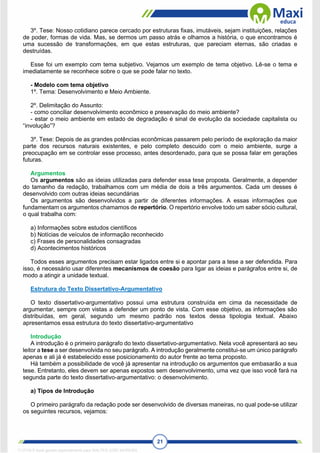 21
3º. Tese: Nosso cotidiano parece cercado por estruturas fixas, imutáveis, sejam instituições, relações
de poder, formas de vida. Mas, se dermos um passo atrás e olhamos a história, o que encontramos é
uma sucessão de transformações, em que estas estruturas, que pareciam eternas, são criadas e
destruídas.
Esse foi um exemplo com tema subjetivo. Vejamos um exemplo de tema objetivo. Lê-se o tema e
imediatamente se reconhece sobre o que se pode falar no texto.
- Modelo com tema objetivo
1º. Tema: Desenvolvimento e Meio Ambiente.
2º. Delimitação do Assunto:
- como conciliar desenvolvimento econômico e preservação do meio ambiente?
- estar o meio ambiente em estado de degradação é sinal de evolução da sociedade capitalista ou
“involução”?
3º. Tese: Depois de as grandes potências econômicas passarem pelo período de exploração da maior
parte dos recursos naturais existentes, e pelo completo descuido com o meio ambiente, surge a
preocupação em se controlar esse processo, antes desordenado, para que se possa falar em gerações
futuras.
Argumentos
Os argumentos são as ideias utilizadas para defender essa tese proposta. Geralmente, a depender
do tamanho da redação, trabalhamos com um média de dois a três argumentos. Cada um desses é
desenvolvido com outras ideias secundárias
Os argumentos são desenvolvidos a partir de diferentes informações. A essas informações que
fundamentam os argumentos chamamos de repertório. O repertório envolve todo um saber sócio cultural,
o qual trabalha com:
a) Informações sobre estudos científicos
b) Notícias de veículos de informação reconhecido
c) Frases de personalidades consagradas
d) Acontecimentos históricos
Todos esses argumentos precisam estar ligados entre si e apontar para a tese a ser defendida. Para
isso, é necessário usar diferentes mecanismos de coesão para ligar as ideias e parágrafos entre si, de
modo a atingir a unidade textual.
Estrutura do Texto Dissertativo-Argumentativo
O texto dissertativo-argumentativo possui uma estrutura construída em cima da necessidade de
argumentar, sempre com vistas a defender um ponto de vista. Com esse objetivo, as informações são
distribuídas, em geral, segundo um mesmo padrão nos textos dessa tipologia textual. Abaixo
apresentamos essa estrutura do texto dissertativo-argumentativo
Introdução
A introdução é o primeiro parágrafo do texto dissertativo-argumentativo. Nela você apresentará ao seu
leitor a tese a ser desenvolvida no seu parágrafo. A introdução geralmente constitui-se um único parágrafo
apenas e ali já é estabelecido esse posicionamento do autor frente ao tema proposto.
Há também a possibilidade de você já apresentar na introdução os argumentos que embasarão a sua
tese. Entretanto, eles devem ser apenas expostos sem desenvolvimento, uma vez que isso você fará na
segunda parte do texto dissertativo-argumentativo: o desenvolvimento.
a) Tipos de Introdução
O primeiro parágrafo da redação pode ser desenvolvido de diversas maneiras, no qual pode-se utilizar
os seguintes recursos, vejamos:
1712729 E-book gerado especialmente para WALTER JOSE MOREIRA
 