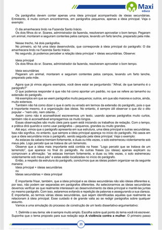 25
Os parágrafos devem conter apenas uma ideia principal acompanhado de ideias secundárias.
Entretanto, é muito comum encontrarmos, em parágrafos pequenos, apenas a ideia principal. Veja o
exemplo:
O dia amanhecera lindo na Fazenda Santo Inácio.
Os dois filhos do sr. Soares, administrador da fazenda, resolveram aproveitar o bom tempo. Pegaram
um animal, montaram e seguiram contentes pelos campos, levando um farto lanche, preparado pela mãe.
Nesse trecho, há dois parágrafos.
No primeiro, só há uma ideia desenvolvida, que corresponde à ideia principal do parágrafo: O dia
amanhecera lindo na Fazenda Santo Inácio.
No segundo, já podemos perceber a relação ideia principal + ideias secundárias. Observe:
Ideia principal
Os dois filhos do sr. Soares, administrador da fazenda, resolveram aproveitar o bom tempo.
Ideia secundárias
Pegaram um animal, montaram e seguiram contentes pelos campos, levando um farto lanche,
preparado pela mãe.
Agora que já vimos alguns exemplos, você deve estar se perguntando: “Afinal, de que tamanho é o
parágrafo?”
O que podemos responder é que não há como apontar um padrão, no que se refere ao tamanho ou
extensão do parágrafo.
Há exemplos em que se veem parágrafos muito pequenos; outros, em que são maiores e outros, ainda,
muito extensos.
Também não há como dizer o que é certo ou errado em termos da extensão do parágrafo, pois o que
é importante mesmo, é a organização das ideias. No entanto, é sempre útil observar o que diz o dito
popular – “nem oito, nem oitenta…”.
Assim como não é aconselhável escrevermos um texto, usando apenas parágrafos muito curtos,
também não é aconselhável empregarmos os muito longos.
Essas observações são muito úteis para quem está iniciando os trabalhos de redação. Com o tempo,
a prática dirá quando e como usar parágrafos – pequenos, grandes ou muito grandes.
Até aqui, vimos que o parágrafo apresenta em sua estrutura, uma ideia principal e outras secundárias.
Isso não significa, no entanto, que sempre a ideia principal apareça no início do parágrafo. Há casos em
que a ideia secundária inicia o parágrafo, sendo seguida pela ideia principal. Veja o exemplo:
As estacas da cabana tremiam fortemente, e duas ou três vezes, o solo estremeceu violentamente sob
meus pés. Logo percebi que se tratava de um terremoto.
Observe que a ideia mais importante está contida na frase: “Logo percebi que se tratava de um
terremoto”, que aparece no final do parágrafo. As outras frases (ou ideias) apenas explicam ou
comprovam a afirmação: “as estacas tremiam fortemente, e duas ou três vezes, o solo estremeceu
violentamente sob meus pés” e estas estão localizadas no início do parágrafo.
Então, a respeito da estrutura do parágrafo, concluímos que as ideias podem organizar-se da seguinte
maneira:
Ideia principal + ideias secundárias
ou
Ideias secundárias + ideia principal
É importante frisar, também, que a ideia principal e as ideias secundárias não são ideias diferentes e,
por isso, não podem ser separadas em parágrafos diferentes. Ao selecionarmos as ideias secundárias
devemos verificar as que realmente interessam ao desenvolvimento da ideia principal e mantê-las juntas
no mesmo parágrafo. Com isso, estaremos evitando e repetição de palavras e assegurando a sua clareza.
É importante, ao termos várias ideias secundárias, que sejam identificadas aquelas que realmente se
relacionam à ideia principal. Esse cuidado é de grande valia ao se redigir parágrafos sobre qualquer
assunto.
Vamos a uma simulação do processo de construção de um texto dissertativo-argumentativo:
1. Delimite o seu tema: ele é sempre muito amplo. Escolha sobre qual ponto do tema você irá escrever.
Suponha que o tema proposto para sua redação seja A violência contra a mulher. O primeiro passo
1712729 E-book gerado especialmente para WALTER JOSE MOREIRA
 