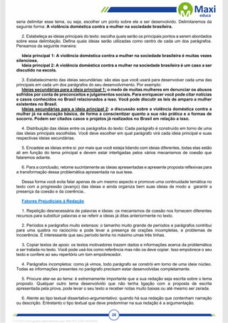 26
seria delimitar esse tema, ou seja, escolher um ponto sobre ele a ser desenvolvido. Delimitaremos da
seguinte forma: A violência doméstica contra a mulher na sociedade brasileira.
2. Estabeleça as ideias principais do texto: escolha quais serão os principais pontos a serem abordados
sobre essa delimitação. Defina quais ideias serão utilizadas como centro de cada um dos parágrafos.
Pensamos da seguinte maneira:
Ideia principal 1: A violência doméstica contra a mulher na sociedade brasileira é muitas vezes
silenciosa.
Ideia principal 2: A violência doméstica contra a mulher na sociedade brasileira é um caso a ser
discutido na escola.
3. Estabelecimento das ideias secundárias: são elas que você usará para desenvolver cada uma das
principais em cada um dos parágrafos do seu desenvolvimento. Por exemplo:
Ideias secundárias para a ideia principal 1: o medo de muitas mulheres em denunciar os abusos
sofridos por conta de preconceitos e julgamentos sociais. Para enriquecer você pode citar notícias
e casos conhecidos no Brasil relacionados a isso. Você pode discutir as leis de amparo a mulher
existentes no Brasil.
Ideias secundárias para a ideia principal 2: a discussão sobre a violência doméstica contra a
mulher já na educação básica, de forma a conscientizar quanto a sua não prática e a formas de
socorro. Podem ser citados casos e projetos já realizados no Brasil em relação a isso.
4. Distribuição das ideias entre os parágrafos do texto: Cada parágrafo é construído em torno de uma
das ideias principais escolhidas. Você deve escolher em qual parágrafo virá cada ideia principal e suas
respectivas ideias secundárias.
5. Encadeie as ideias entre si: por mais que você esteja lidando com ideias diferentes, todas elas estão
ali em função do tema principal e devem estar interligadas pelos vários mecanismos de coesão que
falaremos adiante.
6. Para a conclusão, retome sucintamente as ideias apresentadas e apresente proposta reflexivas para
a transformação dessa problemática apresentada na sua tese.
Dessa forma você evita falar apenas de um mesmo aspecto e promove uma continuidade temática no
texto com a progressão (avanço) das ideias e ainda organiza bem suas ideias de modo a garantir a
presença da coesão e da coerência..
Fatores Prejudiciais à Redação
1. Repetição desnecessária de palavras e ideias: os mecanismos de coesão nos fornecem diferentes
recursos para substituir palavras e se referir a ideias já ditas anteriormente no texto.
2. Períodos e parágrafos muito extensos: o tamanho muito grande de períodos e parágrafos contribui
para uma quebra no raciocínio e pode levar a presença de orações incompletas, e problemas de
incoerência. É interessante que seu período tenha no máximo umas três linhas.
3. Copiar textos de apoio: os textos motivadores trazem dados e informações acerca da problemática
a ser tratada no texto. Você pode usá-los como referência mas não os deve copiar. Isso empobrece o seu
texto e confere ao seu repertório um tom empobrecedor.
4. Parágrafos incompletos: como já vimos, todo parágrafo se constrói em torno de uma ideia núcleo.
Todas as informações presentes no parágrafo precisam estar desenvolvidas completamente.
5. Procure ater-se ao tema: é extremamente importante que a sua redação seja escrita sobre o tema
proposto. Qualquer outro tema desenvolvido que não tenha ligação com a proposta de escrita
apresentada pela prova, pode levar o seu texto a receber notas muito baixas ou até mesmo ser zerada.
6. Atente ao tipo textual dissertativo-argumentativo: quando há sua redação que contenham narração
ou descrição. Entretanto o tipo textual que deve predominar na sua redação é a argumentação.
1712729 E-book gerado especialmente para WALTER JOSE MOREIRA
 