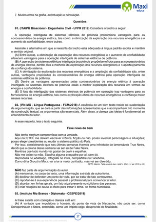 27
7. Muitos erros na grafia, acentuação e pontuação.
Questões
01. (ITAIPU Binacional - Engenheiro Civil - UFPR 2019) Considere o trecho a seguir:
A operação interligada de sistemas elétricos de potência proporciona vantagens para as
concessionárias de energia elétrica, tais como: a otimização da exploração dos recursos energéticos e o
aumento da confiabilidade, entre outras.
Assinale a alternativa em que a reescrita do trecho está adequada à língua padrão escrita e mantém
o sentido original.
(A) Entre outras, a otimização da exploração dos recursos energéticos e o aumento da confiabilidade
oferecem vantagens para a operação interligada de sistemas elétricos de potência.
(B) A operação de sistemas elétricos interligada de potência propõe benefícios para as concessionárias
de energia elétrica, dentre elas a melhoria da exploração dos recursos energéticos e o aperfeiçoamento
da confiança do sistema.
(C) A otimização da exploração dos recursos energéticos e a ampliação da confiabilidade são, entre
outras, vantagens propiciadas às concessionárias de energia elétrica pela operação interligada de
sistemas elétricos de potência.
(D) Dentre as vantagens apresentadas pelas concessionárias de energia elétrica à operação
interligada de sistemas elétricos de potência estão a melhor exploração dos recursos em termos de
energia e confiabilidade.
(E) O fato da interligação dos sistemas elétricos de potência em operação traz vantagens para as
fornecedoras de energia elétrica, tais como exploração ótima de recursos energéticos e confiança maior
nesses recursos.
02. (IFN-MG - Língua Portuguesa - FCM/2018) A essência de um bom texto reside na sustentação
da argumentação, que se dará a partir das informações apresentadas que a acompanham. No momento
da construção textual, os argumentos são essenciais. Além disso, a clareza das ideias é fundamental ao
entendimento do leitor.
A esse respeito, leia o texto seguinte.
Fake news do bem
Não tenho nenhum compromisso com a verdade.
Aqui na ISTOÉ me deixam escrever crônica, ficção ou não; posso inventar personagens e situações;
posso eleger presidentes ou mudar o sistema político do País.
Por isso, considerando que nas últimas semanas tivemos uma infinidade de lamentáveis True News,
decidi que a coluna dessa semana vai ser só de Fake News.
Mentiras que todo mundo vai gostar de ouvir e espalhar.
Não me deixe na mão. Escolha alguma e espalhe por aí, sem dó.
Reproduza no whatsapp, fotografe no Insta, compartilhe no Facebook.
Como diria Groucho Marx: vai criar a maior confusão, mas vai ser divertido.
NETO, Mentor. Fake news do bem. IstoÉ n. 2543, 14 set. 2018, p. 66.
NÃO faz parte da argumentação do autor
(A) mencionar, no corpo de texto, uma informação extraída de outra fonte.
(B) declinar de defender um ponto de vista, por se tratar de fato controverso.
(C) reportar-se à sua experiência pessoal e profissional para convencer o leitor.
(D) abordar, em linhas gerais, um fato atual presente no cotidiano das pessoas.
(E) criar relações de causa e efeito para tratar o tema, de forma humorada.
03. (Instituto Rio Branco - Diplomata - CESPE/2019)
A frase escrita com correção e clareza está em:
(A) A vontade que impulsiona o homem, do ponto de vista de Nietzsche, não pode ser, como
Schopenhauer o fizera, entendido, como um ímpeto cego, desprovido de finalidade.
1712729 E-book gerado especialmente para WALTER JOSE MOREIRA
 