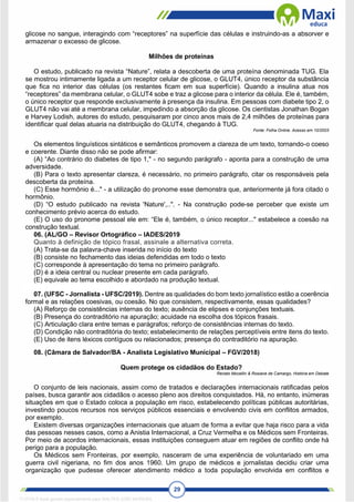 29
glicose no sangue, interagindo com “receptores” na superfície das células e instruindo-as a absorver e
armazenar o excesso de glicose.
Milhões de proteínas
O estudo, publicado na revista “Nature”, relata a descoberta de uma proteína denominada TUG. Ela
se mostrou intimamente ligada a um receptor celular de glicose, o GLUT4, único receptor da substância
que fica no interior das células (os restantes ficam em sua superfície). Quando a insulina atua nos
“receptores” da membrana celular, o GLUT4 sobe e traz a glicose para o interior da célula. Ele é, também,
o único receptor que responde exclusivamente à presença da insulina. Em pessoas com diabete tipo 2, o
GLUT4 não vai até a membrana celular, impedindo a absorção da glicose. Os cientistas Jonathan Bogan
e Harvey Lodish, autores do estudo, pesquisaram por cinco anos mais de 2,4 milhões de proteínas para
identificar qual delas atuaria na distribuição do GLUT4, chegando à TUG.
Fonte: Folha Online. Acesso em 10/2003
Os elementos linguísticos sintáticos e semânticos promovem a clareza de um texto, tornando-o coeso
e coerente. Diante disso não se pode afirmar:
(A) “Ao contrário do diabetes de tipo 1," - no segundo parágrafo - aponta para a construção de uma
adversidade.
(B) Para o texto apresentar clareza, é necessário, no primeiro parágrafo, citar os responsáveis pela
descoberta da proteína.
(C) Esse hormônio é..." - a utilização do pronome esse demonstra que, anteriormente já fora citado o
hormônio.
(D) “O estudo publicado na revista 'Nature',..". - Na construção pode-se perceber que existe um
conhecimento prévio acerca do estudo.
(E) O uso do pronome pessoal ele em: “Ele é, também, o único receptor..." estabelece a coesão na
construção textual.
06. (AL/GO – Revisor Ortográfico – IADES/2019
Quanto à definição de tópico frasal, assinale a alternativa correta.
(A) Trata-se da palavra-chave inserida no início do texto
(B) consiste no fechamento das ideias defendidas em todo o texto
(C) corresponde à apresentação do tema no primeiro parágrafo.
(D) é a ideia central ou nuclear presente em cada parágrafo.
(E) equivale ao tema escolhido e abordado na produção textual.
07. (UFSC - Jornalista - UFSC/2019). Dentre as qualidades do bom texto jornalístico estão a coerência
formal e as relações coesivas, ou coesão. No que consistem, respectivamente, essas qualidades?
(A) Reforço de consistências internas do texto; ausência de elipses e conjunções textuais.
(B) Presença do contraditório na apuração; acuidade na escolha dos tópicos frasais.
(C) Articulação clara entre temas e parágrafos; reforço de consistências internas do texto.
(D) Condição não contraditória do texto; estabelecimento de relações perceptíveis entre itens do texto.
(E) Uso de itens léxicos contíguos ou relacionados; presença do contraditório na apuração.
08. (Câmara de Salvador/BA - Analista Legislativo Municipal – FGV/2018)
Quem protege os cidadãos do Estado?
Renato Mocellin & Rosiane de Camargo, História em Debate
O conjunto de leis nacionais, assim como de tratados e declarações internacionais ratificadas pelos
países, busca garantir aos cidadãos o acesso pleno aos direitos conquistados. Há, no entanto, inúmeras
situações em que o Estado coloca a população em risco, estabelecendo políticas públicas autoritárias,
investindo poucos recursos nos serviços públicos essenciais e envolvendo civis em conflitos armados,
por exemplo.
Existem diversas organizações internacionais que atuam de forma a evitar que haja risco para a vida
das pessoas nesses casos, como a Anistia Internacional, a Cruz Vermelha e os Médicos sem Fronteiras.
Por meio de acordos internacionais, essas instituições conseguem atuar em regiões de conflito onde há
perigo para a população.
Os Médicos sem Fronteiras, por exemplo, nasceram de uma experiência de voluntariado em uma
guerra civil nigeriana, no fim dos anos 1960. Um grupo de médicos e jornalistas decidiu criar uma
organização que pudesse oferecer atendimento médico a toda população envolvida em conflitos e
1712729 E-book gerado especialmente para WALTER JOSE MOREIRA
 