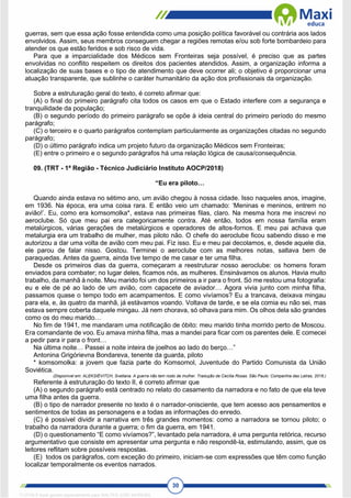 30
guerras, sem que essa ação fosse entendida como uma posição política favorável ou contrária aos lados
envolvidos. Assim, seus membros conseguem chegar a regiões remotas e/ou sob forte bombardeio para
atender os que estão feridos e sob risco de vida.
Para que a imparcialidade dos Médicos sem Fronteiras seja possível, é preciso que as partes
envolvidas no conflito respeitem os direitos dos pacientes atendidos. Assim, a organização informa a
localização de suas bases e o tipo de atendimento que deve ocorrer ali; o objetivo é proporcionar uma
atuação transparente, que sublinhe o caráter humanitário da ação dos profissionais da organização.
Sobre a estruturação geral do texto, é correto afirmar que:
(A) o final do primeiro parágrafo cita todos os casos em que o Estado interfere com a segurança e
tranquilidade da população;
(B) o segundo período do primeiro parágrafo se opõe à ideia central do primeiro período do mesmo
parágrafo;
(C) o terceiro e o quarto parágrafos contemplam particularmente as organizações citadas no segundo
parágrafo;
(D) o último parágrafo indica um projeto futuro da organização Médicos sem Fronteiras;
(E) entre o primeiro e o segundo parágrafos há uma relação lógica de causa/consequência.
09. (TRT - 1ª Região - Técnico Judiciário Instituto AOCP/2018)
“Eu era piloto…
Quando ainda estava no sétimo ano, um avião chegou à nossa cidade. Isso naqueles anos, imagine,
em 1936. Na época, era uma coisa rara. E então veio um chamado: ‘Meninas e meninos, entrem no
avião!’. Eu, como era komsomolka*, estava nas primeiras filas, claro. Na mesma hora me inscrevi no
aeroclube. Só que meu pai era categoricamente contra. Até então, todos em nossa família eram
metalúrgicos, várias gerações de metalúrgicos e operadores de altos-fornos. E meu pai achava que
metalurgia era um trabalho de mulher, mas piloto não. O chefe do aeroclube ficou sabendo disso e me
autorizou a dar uma volta de avião com meu pai. Fiz isso. Eu e meu pai decolamos, e, desde aquele dia,
ele parou de falar nisso. Gostou. Terminei o aeroclube com as melhores notas, saltava bem de
paraquedas. Antes da guerra, ainda tive tempo de me casar e ter uma filha.
Desde os primeiros dias da guerra, começaram a reestruturar nosso aeroclube: os homens foram
enviados para combater; no lugar deles, ficamos nós, as mulheres. Ensinávamos os alunos. Havia muito
trabalho, da manhã à noite. Meu marido foi um dos primeiros a ir para o front. Só me restou uma fotografia:
eu e ele de pé ao lado de um avião, com capacete de aviador… Agora vivia junto com minha filha,
passamos quase o tempo todo em acampamentos. E como vivíamos? Eu a trancava, deixava mingau
para ela, e, às quatro da manhã, já estávamos voando. Voltava de tarde, e se ela comia eu não sei, mas
estava sempre coberta daquele mingau. Já nem chorava, só olhava para mim. Os olhos dela são grandes
como os do meu marido…
No fim de 1941, me mandaram uma notificação de óbito: meu marido tinha morrido perto de Moscou.
Era comandante de voo. Eu amava minha filha, mas a mandei para ficar com os parentes dele. E comecei
a pedir para ir para o front…
Na última noite… Passei a noite inteira de joelhos ao lado do berço…”
Antonina Grigórievna Bondareva, tenente da guarda, piloto
* komsomolka: a jovem que fazia parte do Komsomol, Juventude do Partido Comunista da União
Soviética.
(Disponível em: ALEKSIÉVITCH, Svetlana. A guerra não tem rosto de mulher. Tradução de Cecília Rosas. São Paulo: Companhia das Letras, 2016.)
Referente à estruturação do texto II, é correto afirmar que
(A) o segundo parágrafo está centrado no relato do casamento da narradora e no fato de que ela teve
uma filha antes da guerra.
(B) o tipo de narrador presente no texto é o narrador-onisciente, que tem acesso aos pensamentos e
sentimentos de todas as personagens e a todas as informações do enredo.
(C) é possível dividir a narrativa em três grandes momentos: como a narradora se tornou piloto; o
trabalho da narradora durante a guerra; o fim da guerra, em 1941.
(D) o questionamento “E como vivíamos?”, levantado pela narradora, é uma pergunta retórica, recurso
argumentativo que consiste em apresentar uma pergunta e não respondê-la, estimulando, assim, que os
leitores reflitam sobre possíveis respostas.
(E) todos os parágrafos, com exceção do primeiro, iniciam-se com expressões que têm como função
localizar temporalmente os eventos narrados.
1712729 E-book gerado especialmente para WALTER JOSE MOREIRA
 