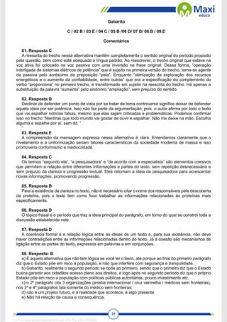 31
Gabarito
C / 02 B / 03 E / 04 C / 05 B /06 D/ 07 D/ 08.B / 09.E
Comentários
01. Resposta C
A reescrita do trecho nessa alternativa mantém completamente o sentido original do período proposto
pela questão, bem como está adequada à língua padrão. Ao reescrever, o trecho original que estava na
voz ativa foi colocado na voz passiva com uma inversão na frase original. Dessa forma, “operação
interligada de sistemas elétricos de potência” que é sujeito na primeira versão do trecho, torna-se agente
da passiva pelo acréscimo da preposição “pela”. Enquanto “otimização da exploração dos recursos
energéticos e o aumento da confiabilidade, entre outras” que era a especificação do complemento do
verbo “proporciona” no primeiro trecho, é transformado em sujeito na reescrita do trecho. Há apenas a
substituição da palavra “aumento” pelo sinônimo “ampliação”, sem prejuízo do sentido.
02. Resposta B
Declinar de defender um ponto de vista por se tratar de tema controverso significa deixar de defender
aquela ideia por ser polêmica. Isso não faz parte da argumentação, pois o autor afirma por todo o texto
que vai espalhar notícias falsas, mesmo que elas sejam criticadas e problemáticas. Podemos confirmar
isso no trecho “Mentiras que todo mundo vai gostar de ouvir e espalhar. Não me deixe na mão. Escolha
alguma e espalhe por aí, sem dó. “
“
03. Resposta E
A compreensão da mensagem expressa nessa alternativa é clara. Entendemos claramente que o
nivelamento e a uniformização seriam fatores característicos da sociedade moderna de massa e isso
promoveria conformismo e mediocridade.
04. Resposta C
Os termos “segundo ela”, “a pesquisadora” e “de acordo com a especialista” são elementos coesivos
que permitem a relação entre diferentes informações e partes do texto, sem repetição desnecessária e
sem prejuízo da clareza e progressão textual. Eles retomam a ideia da pesquisadora para acrescentar
novas informações, promovendo progressão.
05. Resposta B
Para a existência da clareza no texto, não é necessário citar o nome dos responsáveis pela descoberta
da proteína, pois o texto tem como foco trabalhar as informações relacionadas às proteínas mais
especificamente.
06. Resposta D
O tópico frasal é o período que traz a ideia principal do parágrafo, em torno do qual se constrói toda a
discussão estabelecida nele.
07. Resposta D
A coerência formal é a relação lógica entre as ideias de um texto e, para sua existência, não deve
haver contradições entre as informações relacionadas dentro do texto. Já a coesão são mecanismos de
ligação entre as partes do texto, expressos em palavras e em conjunções.
08. Resposta: B
a) É aquela alternativa que não tem lógica se você ler o texto, até porque ao final do primeiro parágrafo
diz que o Estado põe em risco a população, e não que interfere com segurança e tranquilidade.
b) Gabarito, realmente o segundo período se opõe ao primeiro, sendo que o primeiro diz que o Estado
busca garantir aos cidadãos acesso pleno aos direitos, e logo após no segundo período diz que o próprio
Estado põe em risco a população com políticas públicas autoritárias, pouco investimento etc.
c) o 2º parágrafo cita 3 organizações (anistia internacional / cruz vermelha / médicos sem fronteiras),
nos 3º e 4º parágrafos fala somente do médico sem fronteiras;
d) não é um projeto futuro, é a realidade que acontece, é algo presente.
e) Não há relação de causa e consequência.
1712729 E-book gerado especialmente para WALTER JOSE MOREIRA
 