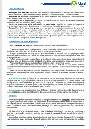 3
Tipos de Refutação
Refutação pelo absurdo: refuta-se uma afirmação demonstrando o absurdo da consequência.
Exemplo clássico é a contra-argumentação do cordeiro, na conhecida fábula “O lobo e o cordeiro”.
Refutação por exclusão: consiste em propor várias hipóteses para eliminá-las, apresentando-se,
então, aquela que se julga verdadeira.
Desqualificação do argumento: atribui-se o argumento à opinião pessoal subjetiva do enunciador,
restringindo-se a universalidade da afirmação.
Ataque ao argumento pelo testemunho de autoridade: consiste em refutar um argumento
empregando os testemunhos de autoridade que contrariam a afirmação apresentada.
Desqualificar dados concretos apresentados: consiste em desautorizar dados reais, demonstrando
que o enunciador baseou-se em dados corretos, mas tirou conclusões falsas ou inconsequentes. Por
exemplo, se na argumentação afirmou-se, por meio de dados estatísticos, que "o controle demográfico
produz o desenvolvimento", afirma-se que a conclusão é inconsequente, pois se baseia em uma relação
de causa-efeito difícil de ser comprovada. Para contra-argumentar, propõe-se uma relação inversa: "o
desenvolvimento é que gera o controle demográfico".
Elaboração de um Plano de Redação
Tema - O homem e a máquina: necessidade e riscos da evolução tecnológica
- Questionar o tema, transformá-lo em interrogação, responder a interrogação (assumir um ponto de
vista); dar o porquê da resposta, justificar, criando um argumento básico;
- Imaginar um ponto de vista oposto ao argumento básico e construir uma contra-argumentação;
pensar a forma de refutação que poderia ser feita ao argumento básico e tentar desqualificá-la (rever tipos
de argumentação);
- Refletir sobre o contexto, ou seja, fazer uma coleta de ideias que estejam direta ou indiretamente
ligadas ao tema (as ideias podem ser listadas livremente ou organizadas como causa e consequência);
- Analisar as ideias anotadas, sua relação com o tema e com o argumento básico;
- Fazer uma seleção das ideias pertinentes, escolhendo as que poderão ser aproveitadas no texto;
essas ideias transformam-se em argumentos auxiliares, que explicam e corroboram a ideia do argumento
básico;
- Fazer um esboço do plano de redação, organizando uma sequência na apresentação das ideias
selecionadas, obedecendo às partes principais da estrutura do texto, que poderia ser mais ou menos a
seguinte:
A argumentação tem a finalidade de persuadir, portanto, argumentar consiste em estabelecer
relações para tirar conclusões válidas, como se procede no método dialético. O método dialético não
envolve apenas questões ideológicas, geradoras de polêmicas. Trata-se de um método de investigação
da realidade pelo estudo de sua ação recíproca, da contradição inerente ao fenômeno em questão e da
mudança dialética que ocorre na natureza e na sociedade.
A enumeração pode apresentar dois tipos de falhas: a omissão e a incompreensão. Qualquer erro na
enumeração pode quebrar o encadeamento das ideias, indispensável para o processo dedutivo.
Silogismo
A forma de argumentação mais empregada na redação acadêmica é o silogismo, raciocínio baseado
nas regras cartesianas, que contém três proposições: duas premissas, maior e menor, e a conclusão. As
três proposições são encadeadas de tal forma, que a conclusão é deduzida da maior por intermédio da
menor. A premissa maior deve ser universal, emprega todo, nenhum, pois alguns não caracteriza a
universalidade.
Há dois métodos fundamentais de raciocínio: a dedução (silogística), que parte do geral para o
particular, e a indução, que vai do particular para o geral. A expressão formal do método dedutivo é o
silogismo.
A dedução é o caminho das consequências, baseia-se em uma conexão descendente (do geral para
o particular) que leva à conclusão. Segundo esse método, partindo-se de teorias gerais, de verdades
1712729 E-book gerado especialmente para WALTER JOSE MOREIRA
 