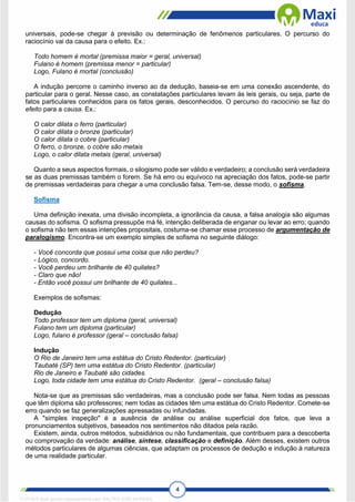 4
universais, pode-se chegar à previsão ou determinação de fenômenos particulares. O percurso do
raciocínio vai da causa para o efeito. Ex.:
Todo homem é mortal (premissa maior = geral, universal)
Fulano é homem (premissa menor = particular)
Logo, Fulano é mortal (conclusão)
A indução percorre o caminho inverso ao da dedução, baseia-se em uma conexão ascendente, do
particular para o geral. Nesse caso, as constatações particulares levam às leis gerais, ou seja, parte de
fatos particulares conhecidos para os fatos gerais, desconhecidos. O percurso do raciocínio se faz do
efeito para a causa. Ex.:
O calor dilata o ferro (particular)
O calor dilata o bronze (particular)
O calor dilata o cobre (particular)
O ferro, o bronze, o cobre são metais
Logo, o calor dilata metais (geral, universal)
Quanto a seus aspectos formais, o silogismo pode ser válido e verdadeiro; a conclusão será verdadeira
se as duas premissas também o forem. Se há erro ou equívoco na apreciação dos fatos, pode-se partir
de premissas verdadeiras para chegar a uma conclusão falsa. Tem-se, desse modo, o sofisma.
Sofisma
Uma definição inexata, uma divisão incompleta, a ignorância da causa, a falsa analogia são algumas
causas do sofisma. O sofisma pressupõe má fé, intenção deliberada de enganar ou levar ao erro; quando
o sofisma não tem essas intenções propositais, costuma-se chamar esse processo de argumentação de
paralogismo. Encontra-se um exemplo simples de sofisma no seguinte diálogo:
- Você concorda que possui uma coisa que não perdeu?
- Lógico, concordo.
- Você perdeu um brilhante de 40 quilates?
- Claro que não!
- Então você possui um brilhante de 40 quilates...
Exemplos de sofismas:
Dedução
Todo professor tem um diploma (geral, universal)
Fulano tem um diploma (particular)
Logo, fulano é professor (geral – conclusão falsa)
Indução
O Rio de Janeiro tem uma estátua do Cristo Redentor. (particular)
Taubaté (SP) tem uma estátua do Cristo Redentor. (particular)
Rio de Janeiro e Taubaté são cidades.
Logo, toda cidade tem uma estátua do Cristo Redentor. (geral – conclusão falsa)
Nota-se que as premissas são verdadeiras, mas a conclusão pode ser falsa. Nem todas as pessoas
que têm diploma são professores; nem todas as cidades têm uma estátua do Cristo Redentor. Comete-se
erro quando se faz generalizações apressadas ou infundadas.
A "simples inspeção" é a ausência de análise ou análise superficial dos fatos, que leva a
pronunciamentos subjetivos, baseados nos sentimentos não ditados pela razão.
Existem, ainda, outros métodos, subsidiários ou não fundamentais, que contribuem para a descoberta
ou comprovação da verdade: análise, síntese, classificação e definição. Além desses, existem outros
métodos particulares de algumas ciências, que adaptam os processos de dedução e indução à natureza
de uma realidade particular.
1712729 E-book gerado especialmente para WALTER JOSE MOREIRA
 