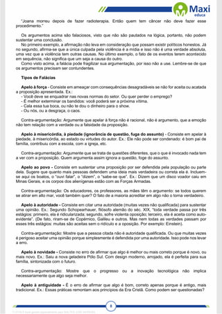 8
“Joana morreu depois de fazer radioterapia. Então quem tem câncer não deve fazer esse
procedimento.”
Os argumentos acima são falaciosos, visto que não são pautados na lógica, portanto, não podem
sustentar uma conclusão.
No primeiro exemplo, a afirmação não leva em consideração que possam existir políticos honestos. Já
no segundo, afirma-se que a única culpada pela violência é a mídia e isso não é uma verdade absoluta,
uma vez que a violência tem outras causas. No último exemplo, o fato de os eventos terem acontecido
em sequência, não significa que um seja a causa do outro.
Como visto acima, a falácia pode fragilizar sua argumentação, por isso não a use. Lembre-se de que
os argumentos precisam ser contundentes.
Tipos de Falácias
Apelo à força - Consiste em ameaçar com consequências desagradáveis se não for aceita ou acatada
a proposição apresentada. Ex.:
- Você deve se enquadrar nas novas normas do setor. Ou quer perder o emprego?
- É melhor exterminar os bandidos: você poderá ser a próxima vítima.
- Cala essa tua boca, ou não te dou o dinheiro para o show.
- Ou nós, ou a desgraça, o caos.
Contra-argumentação: Argumente que apelar à força não é racional, não é argumento, que a emoção
não tem relação com a verdade ou a falsidade da proposição.
Apelo à misericórdia, à piedade (ignorância de questão, fuga do assunto) - Consiste em apelar à
piedade, à misericórdia, ao estado ou virtudes do autor. Ex.: Ele não pode ser condenado: é bom pai de
família, contribuiu com a escola, com a igreja, etc.
Contra-argumentação: Argumente que se trata de questões diferentes, que o que é invocado nada tem
a ver com a proposição. Quem argumenta assim ignora a questão, foge do assunto.
Apelo ao povo - Consiste em sustentar uma proposição por ser defendida pela população ou parte
dela. Sugere que quanto mais pessoas defendem uma ideia mais verdadeira ou correta ela é. Incluem-
se aqui os boatos, o “ouvi falar”, o “dizem”, o “sabe-se que”. Ex.: Dizem que um disco voador caiu em
Minas Gerais, e os corpos dos alienígenas estão com as Forças Armadas.
Contra-argumentação: Os educadores, os professores, as mães têm o argumento: se todos querem
se atirar em alto mar, você também quer? O fato de a maioria acreditar em algo não o torna verdadeiro.
Apelo à autoridade - Consiste em citar uma autoridade (muitas vezes não qualificada) para sustentar
uma opinião. Ex.: Segundo Schopearhauer, filósofo alemão do séc. XIX, “toda verdade passa por três
estágios: primeiro, ela é ridicularizada; segundo, sofre violenta oposição; terceiro, ela é aceita como auto-
evidente”. (De fato, riram-se de Copérnico, Galileu e outros. Mas nem todas as verdades passam por
esses três estágios: muitas são aceitas sem o ridículo e a oposição. Por exemplo: Einstein).
Contra-argumentação: Mostre que a pessoa citada não é autoridade qualificada. Ou que muitas vezes
é perigoso aceitar uma opinião porque simplesmente é defendida por uma autoridade. Isso pode nos levar
a erro.
Apelo à novidade - Consiste no erro de afirmar que algo é melhor ou mais correto porque é novo, ou
mais novo. Ex.: Saiu a nova geladeira Pólo Sul. Com design moderno, arrojado, ela é perfeita para sua
família, sintonizada com o futuro.
Contra-argumentação: Mostre que o progresso ou a inovação tecnológica não implica
necessariamente que algo seja melhor.
Apelo à antiguidade - É o erro de afirmar que algo é bom, correto apenas porque é antigo, mais
tradicional. Ex.: Essas práticas remontam aos princípios da Era Cristã. Como podem ser questionadas?
1712729 E-book gerado especialmente para WALTER JOSE MOREIRA
 