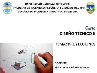 Curso
DISEÑO TÉCNICO II
TEMA: PROYECCIONES
DOCENTE:
MG. LUIS A. CHÁVEZ RONCAL
UNIVERSIDAD NACIONAL DETUMBES
ESCUELA DE INGENIERÍA INDUSTRIAL PESQUERA
FACULTAD DE INGENIERÍA PESQUERA Y CIENCIAS DEL MAR
 