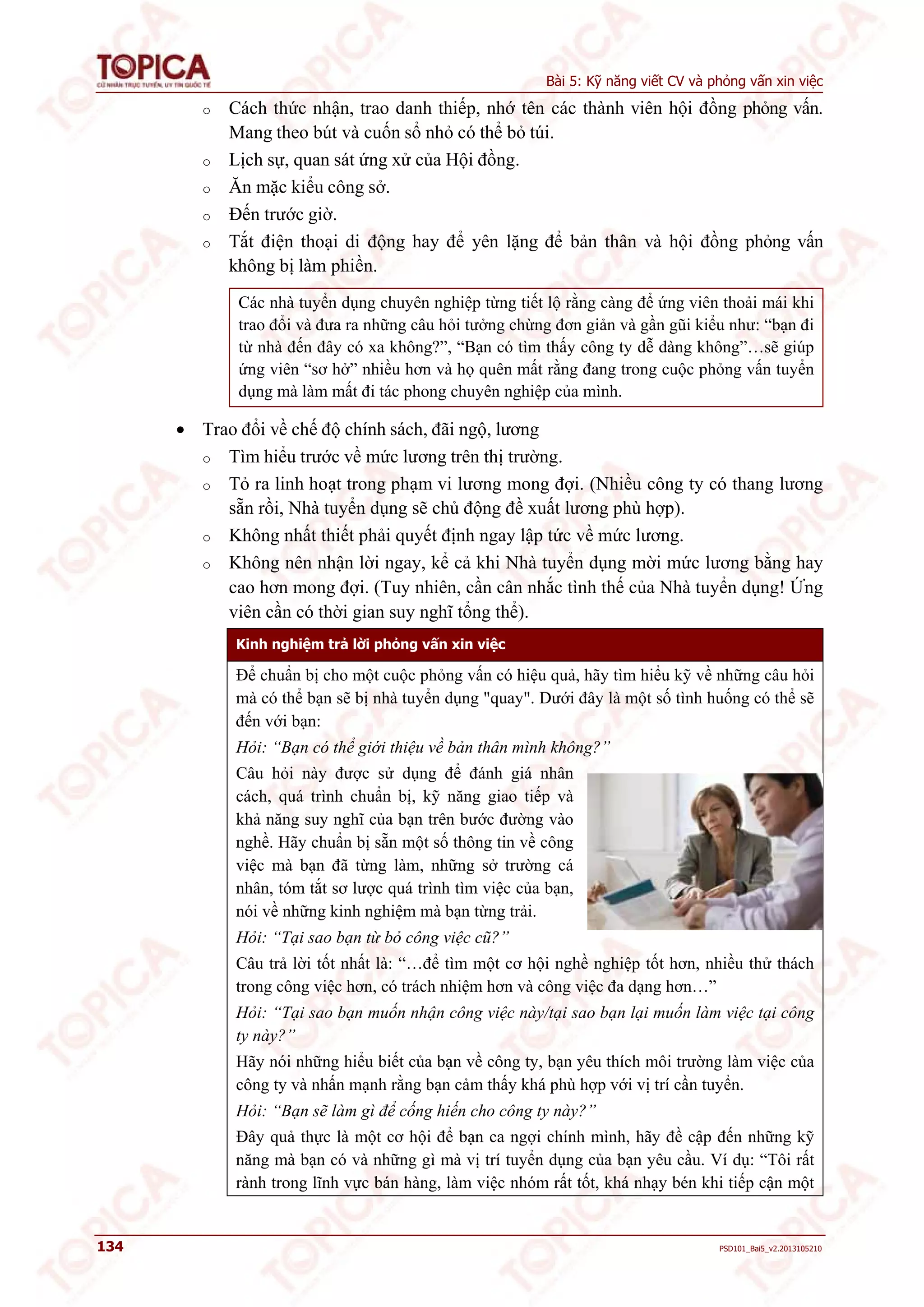 Bài 5: Kỹ năng viết CV và phỏng vấn xin việc 
o Cách thức nhận, trao danh thiếp, nhớ tên các thành viên hội đồng phỏng vấn. 
Mang theo bút và cuốn sổ nhỏ có thể bỏ túi. 
o Lịch sự, quan sát ứng xử của Hội đồng. 
o Ăn mặc kiểu công sở. 
o Đến trước giờ. 
o Tắt điện thoại di động hay để yên lặng để bản thân và hội đồng phỏng vấn 
không bị làm phiền. 
Các nhà tuyển dụng chuyên nghiệp từng tiết lộ rằng càng để ứng viên thoải mái khi 
trao đổi và đưa ra những câu hỏi tưởng chừng đơn giản và gần gũi kiểu như: “bạn đi 
từ nhà đến đây có xa không?”, “Bạn có tìm thấy công ty dễ dàng không”…sẽ giúp 
ứng viên “sơ hở” nhiều hơn và họ quên mất rằng đang trong cuộc phỏng vấn tuyển 
dụng mà làm mất đi tác phong chuyên nghiệp của mình. 
 Trao đổi về chế độ chính sách, đãi ngộ, lương 
o Tìm hiểu trước về mức lương trên thị trường. 
o Tỏ ra linh hoạt trong phạm vi lương mong đợi. (Nhiều công ty có thang lương 
sẵn rồi, Nhà tuyển dụng sẽ chủ động đề xuất lương phù hợp). 
o Không nhất thiết phải quyết định ngay lập tức về mức lương. 
o Không nên nhận lời ngay, kể cả khi Nhà tuyển dụng mời mức lương bằng hay 
cao hơn mong đợi. (Tuy nhiên, cần cân nhắc tình thế của Nhà tuyển dụng! Ứng 
viên cần có thời gian suy nghĩ tổng thể). 
Kinh nghiệm trả lời phỏng vấn xin việc 
Để chuẩn bị cho một cuộc phỏng vấn có hiệu quả, hãy tìm hiểu kỹ về những câu hỏi 
mà có thể bạn sẽ bị nhà tuyển dụng "quay". Dưới đây là một số tình huống có thể sẽ 
đến với bạn: 
Hỏi: “Bạn có thể giới thiệu về bản thân mình không?” 
Câu hỏi này được sử dụng để đánh giá nhân 
cách, quá trình chuẩn bị, kỹ năng giao tiếp và 
khả năng suy nghĩ của bạn trên bước đường vào 
nghề. Hãy chuẩn bị sẵn một số thông tin về công 
việc mà bạn đã từng làm, những sở trường cá 
nhân, tóm tắt sơ lược quá trình tìm việc của bạn, 
nói về những kinh nghiệm mà bạn từng trải. 
Hỏi: “Tại sao bạn từ bỏ công việc cũ?” 
Câu trả lời tốt nhất là: “…để tìm một cơ hội nghề nghiệp tốt hơn, nhiều thử thách 
trong công việc hơn, có trách nhiệm hơn và công việc đa dạng hơn…” 
Hỏi: “Tại sao bạn muốn nhận công việc này/tại sao bạn lại muốn làm việc tại công 
ty này?” 
Hãy nói những hiểu biết của bạn về công ty, bạn yêu thích môi trường làm việc của 
công ty và nhấn mạnh rằng bạn cảm thấy khá phù hợp với vị trí cần tuyển. 
Hỏi: “Bạn sẽ làm gì để cống hiến cho công ty này?” 
Đây quả thực là một cơ hội để bạn ca ngợi chính mình, hãy đề cập đến những kỹ 
năng mà bạn có và những gì mà vị trí tuyển dụng của bạn yêu cầu. Ví dụ: “Tôi rất 
rành trong lĩnh vực bán hàng, làm việc nhóm rất tốt, khá nhạy bén khi tiếp cận một 
134 PSD101_Bai5_v2.2013105210 
 