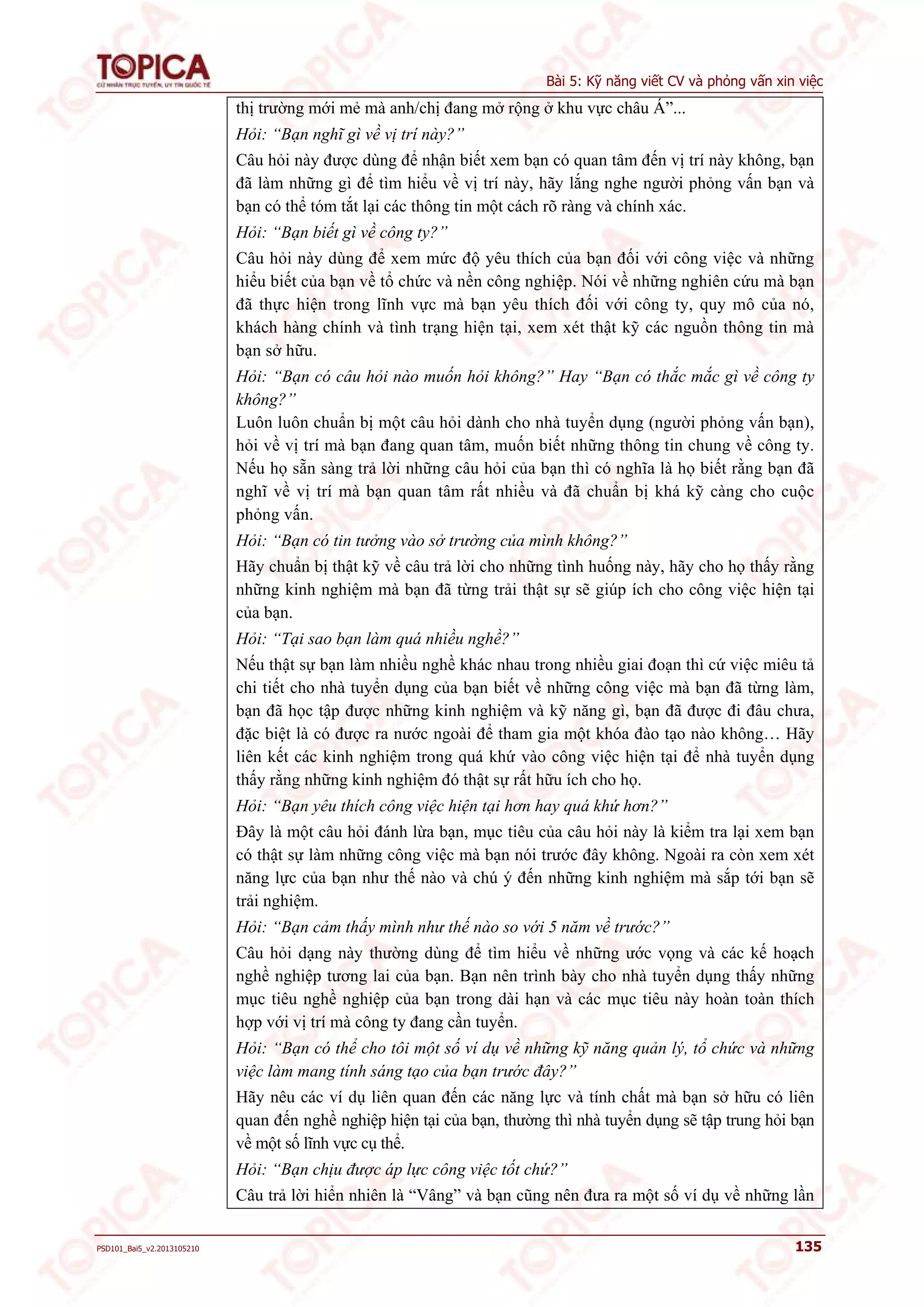 Bài 5: Kỹ năng viết CV và phỏng vấn xin việc 
thị trường mới mẻ mà anh/chị đang mở rộng ở khu vực châu Á”... 
Hỏi: “Bạn nghĩ gì về vị trí này?” 
Câu hỏi này được dùng để nhận biết xem bạn có quan tâm đến vị trí này không, bạn 
đã làm những gì để tìm hiểu về vị trí này, hãy lắng nghe người phỏng vấn bạn và 
bạn có thể tóm tắt lại các thông tin một cách rõ ràng và chính xác. 
Hỏi: “Bạn biết gì về công ty?” 
Câu hỏi này dùng để xem mức độ yêu thích của bạn đối với công việc và những 
hiểu biết của bạn về tổ chức và nền công nghiệp. Nói về những nghiên cứu mà bạn 
đã thực hiện trong lĩnh vực mà bạn yêu thích đối với công ty, quy mô của nó, 
khách hàng chính và tình trạng hiện tại, xem xét thật kỹ các nguồn thông tin mà 
bạn sở hữu. 
Hỏi: “Bạn có câu hỏi nào muốn hỏi không?” Hay “Bạn có thắc mắc gì về công ty 
không?” 
Luôn luôn chuẩn bị một câu hỏi dành cho nhà tuyển dụng (người phỏng vấn bạn), 
hỏi về vị trí mà bạn đang quan tâm, muốn biết những thông tin chung về công ty. 
Nếu họ sẵn sàng trả lời những câu hỏi của bạn thì có nghĩa là họ biết rằng bạn đã 
nghĩ về vị trí mà bạn quan tâm rất nhiều và đã chuẩn bị khá kỹ càng cho cuộc 
phỏng vấn. 
Hỏi: “Bạn có tin tưởng vào sở trường của mình không?” 
Hãy chuẩn bị thật kỹ về câu trả lời cho những tình huống này, hãy cho họ thấy rằng 
những kinh nghiệm mà bạn đã từng trải thật sự sẽ giúp ích cho công việc hiện tại 
của bạn. 
Hỏi: “Tại sao bạn làm quá nhiều nghề?” 
Nếu thật sự bạn làm nhiều nghề khác nhau trong nhiều giai đoạn thì cứ việc miêu tả 
chi tiết cho nhà tuyển dụng của bạn biết về những công việc mà bạn đã từng làm, 
bạn đã học tập được những kinh nghiệm và kỹ năng gì, bạn đã được đi đâu chưa, 
đặc biệt là có được ra nước ngoài để tham gia một khóa đào tạo nào không… Hãy 
liên kết các kinh nghiệm trong quá khứ vào công việc hiện tại để nhà tuyển dụng 
thấy rằng những kinh nghiệm đó thật sự rất hữu ích cho họ. 
Hỏi: “Bạn yêu thích công việc hiện tại hơn hay quá khứ hơn?” 
Đây là một câu hỏi đánh lừa bạn, mục tiêu của câu hỏi này là kiểm tra lại xem bạn 
có thật sự làm những công việc mà bạn nói trước đây không. Ngoài ra còn xem xét 
năng lực của bạn như thế nào và chú ý đến những kinh nghiệm mà sắp tới bạn sẽ 
trải nghiệm. 
Hỏi: “Bạn cảm thấy mình như thế nào so với 5 năm về trước?” 
Câu hỏi dạng này thường dùng để tìm hiểu về những ước vọng và các kế hoạch 
nghề nghiệp tương lai của bạn. Bạn nên trình bày cho nhà tuyển dụng thấy những 
mục tiêu nghề nghiệp của bạn trong dài hạn và các mục tiêu này hoàn toàn thích 
hợp với vị trí mà công ty đang cần tuyển. 
Hỏi: “Bạn có thể cho tôi một số ví dụ về những kỹ năng quản lý, tổ chức và những 
việc làm mang tính sáng tạo của bạn trước đây?” 
Hãy nêu các ví dụ liên quan đến các năng lực và tính chất mà bạn sở hữu có liên 
quan đến nghề nghiệp hiện tại của bạn, thường thì nhà tuyển dụng sẽ tập trung hỏi bạn 
về một số lĩnh vực cụ thể. 
Hỏi: “Bạn chịu được áp lực công việc tốt chứ?” 
Câu trả lời hiển nhiên là “Vâng” và bạn cũng nên đưa ra một số ví dụ về những lần 
PSD101_Bai5_v2.2013105210 135 
 