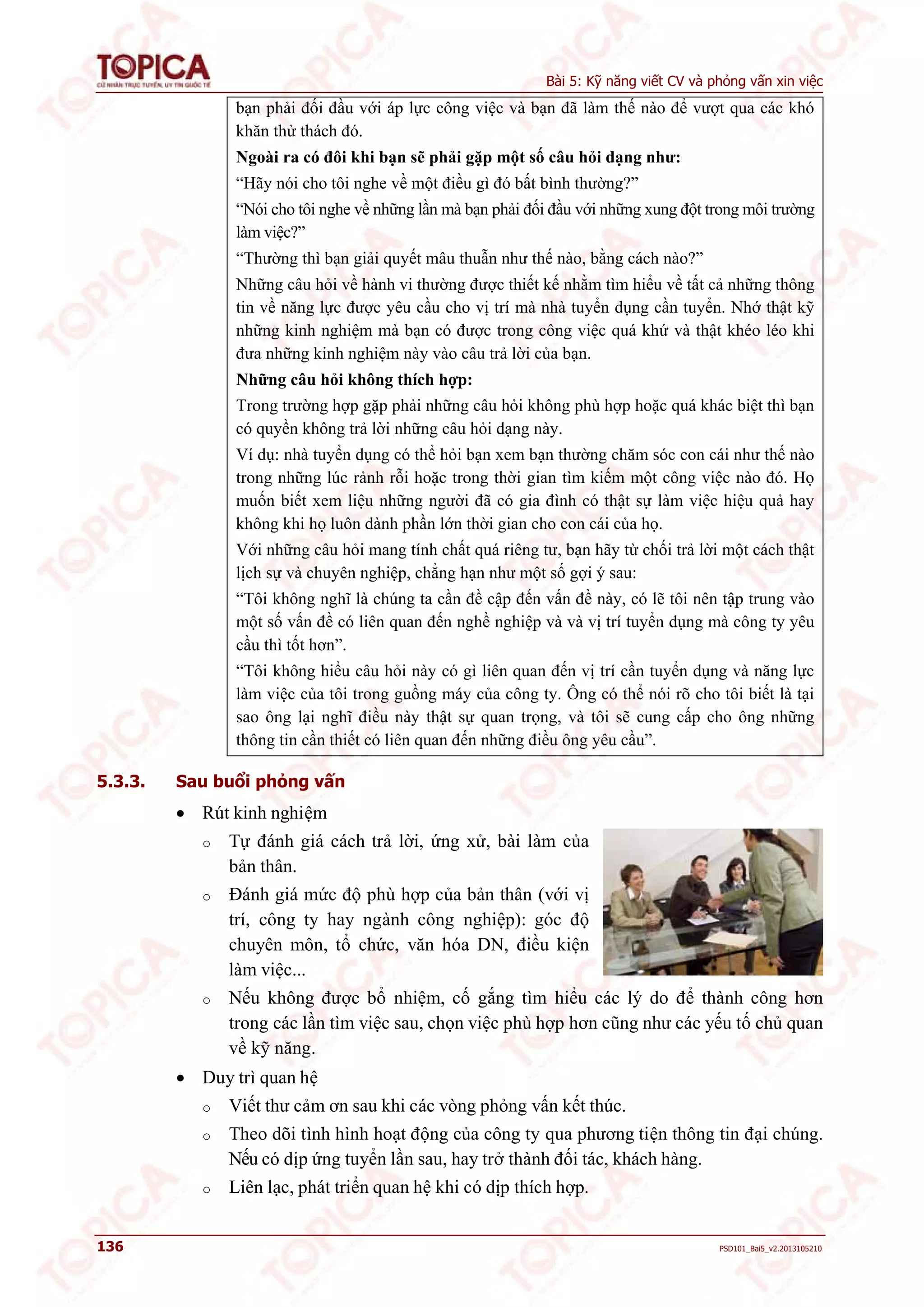 Bài 5: Kỹ năng viết CV và phỏng vấn xin việc 
bạn phải đối đầu với áp lực công việc và bạn đã làm thế nào để vượt qua các khó 
khăn thử thách đó. 
Ngoài ra có đôi khi bạn sẽ phải gặp một số câu hỏi dạng như: 
“Hãy nói cho tôi nghe về một điều gì đó bất bình thường?” 
“Nói cho tôi nghe về những lần mà bạn phải đối đầu với những xung đột trong môi trường 
làm việc?” 
“Thường thì bạn giải quyết mâu thuẫn như thế nào, bằng cách nào?” 
Những câu hỏi về hành vi thường được thiết kế nhằm tìm hiểu về tất cả những thông 
tin về năng lực được yêu cầu cho vị trí mà nhà tuyển dụng cần tuyển. Nhớ thật kỹ 
những kinh nghiệm mà bạn có được trong công việc quá khứ và thật khéo léo khi 
đưa những kinh nghiệm này vào câu trả lời của bạn. 
Những câu hỏi không thích hợp: 
Trong trường hợp gặp phải những câu hỏi không phù hợp hoặc quá khác biệt thì bạn 
có quyền không trả lời những câu hỏi dạng này. 
Ví dụ: nhà tuyển dụng có thể hỏi bạn xem bạn thường chăm sóc con cái như thế nào 
trong những lúc rảnh rỗi hoặc trong thời gian tìm kiếm một công việc nào đó. Họ 
muốn biết xem liệu những người đã có gia đình có thật sự làm việc hiệu quả hay 
không khi họ luôn dành phần lớn thời gian cho con cái của họ. 
Với những câu hỏi mang tính chất quá riêng tư, bạn hãy từ chối trả lời một cách thật 
lịch sự và chuyên nghiệp, chẳng hạn như một số gợi ý sau: 
“Tôi không nghĩ là chúng ta cần đề cập đến vấn đề này, có lẽ tôi nên tập trung vào 
một số vấn đề có liên quan đến nghề nghiệp và và vị trí tuyển dụng mà công ty yêu 
cầu thì tốt hơn”. 
“Tôi không hiểu câu hỏi này có gì liên quan đến vị trí cần tuyển dụng và năng lực 
làm việc của tôi trong guồng máy của công ty. Ông có thể nói rõ cho tôi biết là tại 
sao ông lại nghĩ điều này thật sự quan trọng, và tôi sẽ cung cấp cho ông những 
thông tin cần thiết có liên quan đến những điều ông yêu cầu”. 
5.3.3. Sau buổi phỏng vấn 
 Rút kinh nghiệm 
o Tự đánh giá cách trả lời, ứng xử, bài làm của 
bản thân. 
o Đánh giá mức độ phù hợp của bản thân (với vị 
trí, công ty hay ngành công nghiệp): góc độ 
chuyên môn, tổ chức, văn hóa DN, điều kiện 
làm việc... 
o Nếu không được bổ nhiệm, cố gắng tìm hiểu các lý do để thành công hơn 
trong các lần tìm việc sau, chọn việc phù hợp hơn cũng như các yếu tố chủ quan 
về kỹ năng. 
 Duy trì quan hệ 
o Viết thư cảm ơn sau khi các vòng phỏng vấn kết thúc. 
o Theo dõi tình hình hoạt động của công ty qua phương tiện thông tin đại chúng. 
Nếu có dịp ứng tuyển lần sau, hay trở thành đối tác, khách hàng. 
o Liên lạc, phát triển quan hệ khi có dịp thích hợp. 
136 PSD101_Bai5_v2.2013105210 
 