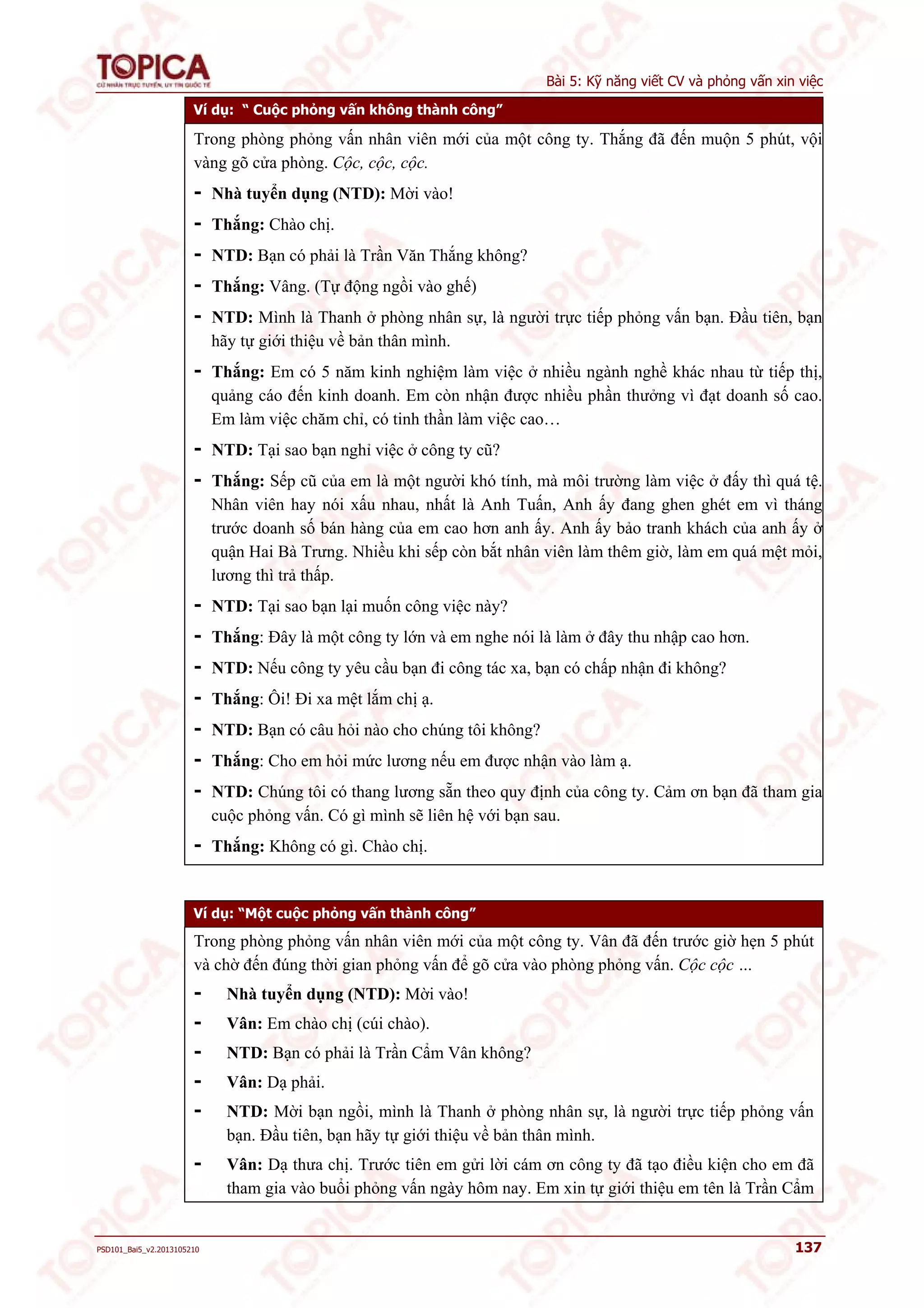 Bài 5: Kỹ năng viết CV và phỏng vấn xin việc 
Ví dụ: “ Cuộc phỏng vấn không thành công” 
Trong phòng phỏng vấn nhân viên mới của một công ty. Thắng đã đến muộn 5 phút, vội 
vàng gõ cửa phòng. Cộc, cộc, cộc. 
- Nhà tuyển dụng (NTD): Mời vào! 
- Thắng: Chào chị. 
- NTD: Bạn có phải là Trần Văn Thắng không? 
- Thắng: Vâng. (Tự động ngồi vào ghế) 
- NTD: Mình là Thanh ở phòng nhân sự, là người trực tiếp phỏng vấn bạn. Đầu tiên, bạn 
hãy tự giới thiệu về bản thân mình. 
- Thắng: Em có 5 năm kinh nghiệm làm việc ở nhiều ngành nghề khác nhau từ tiếp thị, 
quảng cáo đến kinh doanh. Em còn nhận được nhiều phần thưởng vì đạt doanh số cao. 
Em làm việc chăm chỉ, có tinh thần làm việc cao… 
- NTD: Tại sao bạn nghỉ việc ở công ty cũ? 
- Thắng: Sếp cũ của em là một người khó tính, mà môi trường làm việc ở đấy thì quá tệ. 
Nhân viên hay nói xấu nhau, nhất là Anh Tuấn, Anh ấy đang ghen ghét em vì tháng 
trước doanh số bán hàng của em cao hơn anh ấy. Anh ấy bảo tranh khách của anh ấy ở 
quận Hai Bà Trưng. Nhiều khi sếp còn bắt nhân viên làm thêm giờ, làm em quá mệt mỏi, 
lương thì trả thấp. 
- NTD: Tại sao bạn lại muốn công việc này? 
- Thắng: Đây là một công ty lớn và em nghe nói là làm ở đây thu nhập cao hơn. 
- NTD: Nếu công ty yêu cầu bạn đi công tác xa, bạn có chấp nhận đi không? 
- Thắng: Ôi! Đi xa mệt lắm chị ạ. 
- NTD: Bạn có câu hỏi nào cho chúng tôi không? 
- Thắng: Cho em hỏi mức lương nếu em được nhận vào làm ạ. 
- NTD: Chúng tôi có thang lương sẵn theo quy định của công ty. Cảm ơn bạn đã tham gia 
cuộc phỏng vấn. Có gì mình sẽ liên hệ với bạn sau. 
- Thắng: Không có gì. Chào chị. 
Ví dụ: “Một cuộc phỏng vấn thành công” 
Trong phòng phỏng vấn nhân viên mới của một công ty. Vân đã đến trước giờ hẹn 5 phút 
và chờ đến đúng thời gian phỏng vấn để gõ cửa vào phòng phỏng vấn. Cộc cộc … 
- Nhà tuyển dụng (NTD): Mời vào! 
- Vân: Em chào chị (cúi chào). 
- NTD: Bạn có phải là Trần Cẩm Vân không? 
- Vân: Dạ phải. 
- NTD: Mời bạn ngồi, mình là Thanh ở phòng nhân sự, là người trực tiếp phỏng vấn 
bạn. Đầu tiên, bạn hãy tự giới thiệu về bản thân mình. 
- Vân: Dạ thưa chị. Trước tiên em gửi lời cám ơn công ty đã tạo điều kiện cho em đã 
tham gia vào buổi phỏng vấn ngày hôm nay. Em xin tự giới thiệu em tên là Trần Cẩm 
PSD101_Bai5_v2.2013105210 137 
 