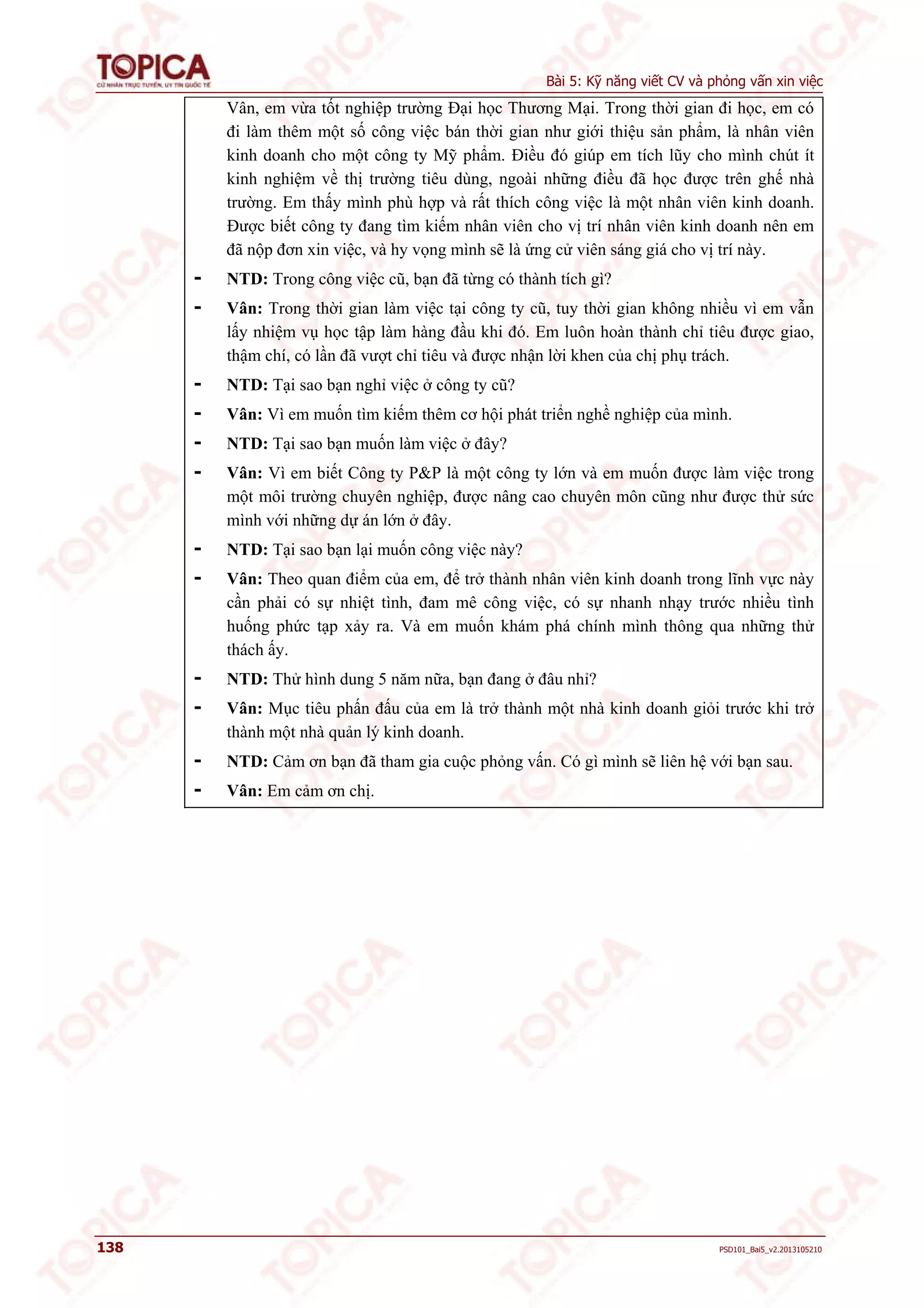 Bài 5: Kỹ năng viết CV và phỏng vấn xin việc 
Vân, em vừa tốt nghiệp trường Đại học Thương Mại. Trong thời gian đi học, em có 
đi làm thêm một số công việc bán thời gian như giới thiệu sản phẩm, là nhân viên 
kinh doanh cho một công ty Mỹ phẩm. Điều đó giúp em tích lũy cho mình chút ít 
kinh nghiệm về thị trường tiêu dùng, ngoài những điều đã học được trên ghế nhà 
trường. Em thấy mình phù hợp và rất thích công việc là một nhân viên kinh doanh. 
Được biết công ty đang tìm kiếm nhân viên cho vị trí nhân viên kinh doanh nên em 
đã nộp đơn xin việc, và hy vọng mình sẽ là ứng cử viên sáng giá cho vị trí này. 
- NTD: Trong công việc cũ, bạn đã từng có thành tích gì? 
- Vân: Trong thời gian làm việc tại công ty cũ, tuy thời gian không nhiều vì em vẫn 
lấy nhiệm vụ học tập làm hàng đầu khi đó. Em luôn hoàn thành chỉ tiêu được giao, 
thậm chí, có lần đã vượt chỉ tiêu và được nhận lời khen của chị phụ trách. 
- NTD: Tại sao bạn nghỉ việc ở công ty cũ? 
- Vân: Vì em muốn tìm kiếm thêm cơ hội phát triển nghề nghiệp của mình. 
- NTD: Tại sao bạn muốn làm việc ở đây? 
- Vân: Vì em biết Công ty P&P là một công ty lớn và em muốn được làm việc trong 
một môi trường chuyên nghiệp, được nâng cao chuyên môn cũng như được thử sức 
mình với những dự án lớn ở đây. 
- NTD: Tại sao bạn lại muốn công việc này? 
- Vân: Theo quan điểm của em, để trở thành nhân viên kinh doanh trong lĩnh vực này 
cần phải có sự nhiệt tình, đam mê công việc, có sự nhanh nhạy trước nhiều tình 
huống phức tạp xảy ra. Và em muốn khám phá chính mình thông qua những thử 
thách ấy. 
- NTD: Thử hình dung 5 năm nữa, bạn đang ở đâu nhỉ? 
- Vân: Mục tiêu phấn đấu của em là trở thành một nhà kinh doanh giỏi trước khi trở 
thành một nhà quản lý kinh doanh. 
- NTD: Cảm ơn bạn đã tham gia cuộc phỏng vấn. Có gì mình sẽ liên hệ với bạn sau. 
- Vân: Em cảm ơn chị. 
138 PSD101_Bai5_v2.2013105210 
 