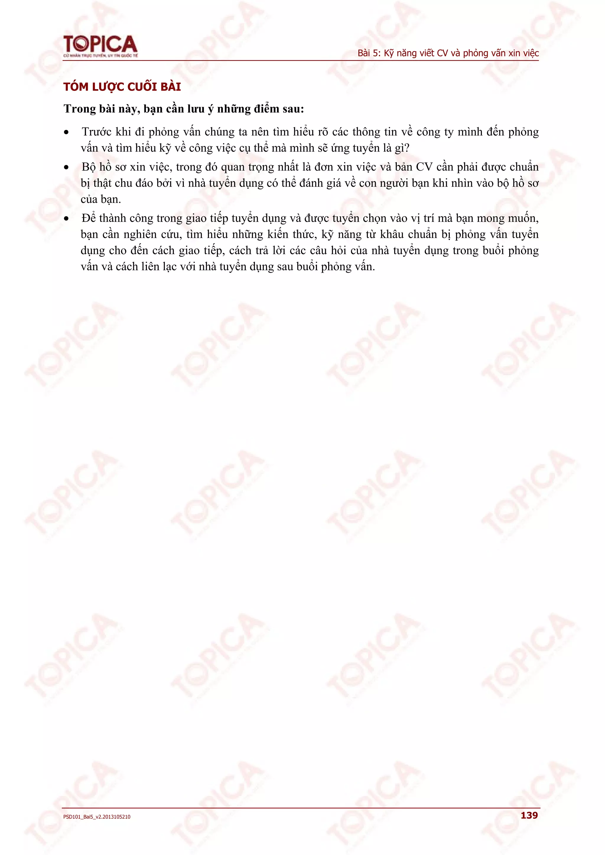 Bài 5: Kỹ năng viết CV và phỏng vấn xin việc 
TÓM LƯỢC CUỐI BÀI 
Trong bài này, bạn cần lưu ý những điểm sau: 
 Trước khi đi phỏng vấn chúng ta nên tìm hiểu rõ các thông tin về công ty mình đến phỏng 
vấn và tìm hiểu kỹ về công việc cụ thể mà mình sẽ ứng tuyển là gì? 
 Bộ hồ sơ xin việc, trong đó quan trọng nhất là đơn xin việc và bản CV cần phải được chuẩn 
bị thật chu đáo bởi vì nhà tuyển dụng có thể đánh giá về con người bạn khi nhìn vào bộ hồ sơ 
của bạn. 
 Để thành công trong giao tiếp tuyển dụng và được tuyển chọn vào vị trí mà bạn mong muốn, 
bạn cần nghiên cứu, tìm hiểu những kiến thức, kỹ năng từ khâu chuẩn bị phỏng vấn tuyển 
dụng cho đến cách giao tiếp, cách trả lời các câu hỏi của nhà tuyển dụng trong buổi phỏng 
vấn và cách liên lạc với nhà tuyển dụng sau buổi phỏng vấn. 
PSD101_Bai5_v2.2013105210 139 
 