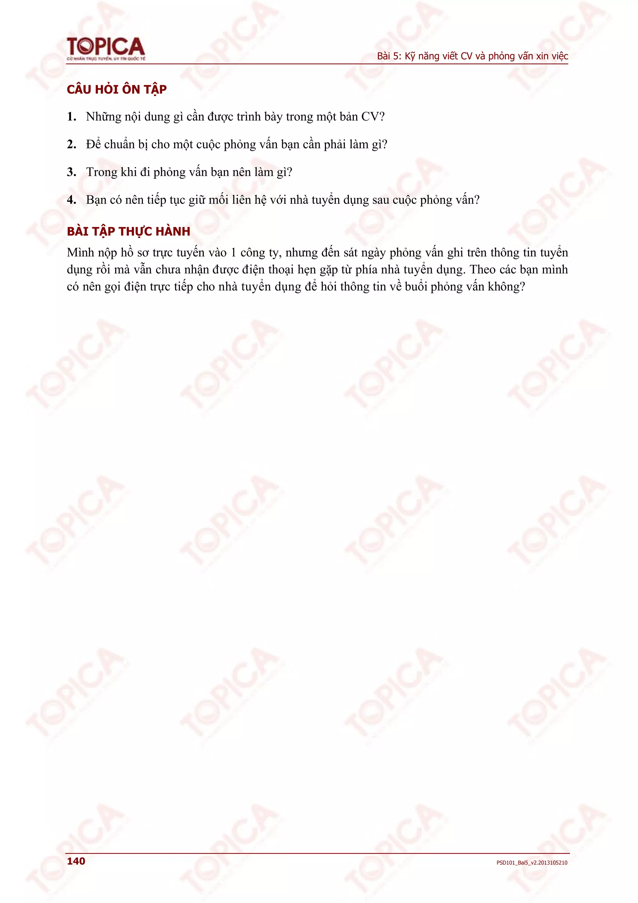 Bài 5: Kỹ năng viết CV và phỏng vấn xin việc 
CÂU HỎI ÔN TẬP 
1. Những nội dung gì cần được trình bày trong một bản CV? 
2. Để chuẩn bị cho một cuộc phỏng vấn bạn cần phải làm gì? 
3. Trong khi đi phỏng vấn bạn nên làm gì? 
4. Bạn có nên tiếp tục giữ mối liên hệ với nhà tuyển dụng sau cuộc phỏng vấn? 
BÀI TẬP THỰC HÀNH 
Mình nộp hồ sơ trực tuyến vào 1 công ty, nhưng đến sát ngày phỏng vấn ghi trên thông tin tuyển 
dụng rồi mà vẫn chưa nhận được điện thoại hẹn gặp từ phía nhà tuyển dụng. Theo các bạn mình 
có nên gọi điện trực tiếp cho nhà tuyển dụng để hỏi thông tin về buổi phỏng vấn không? 
140 PSD101_Bai5_v2.2013105210 
