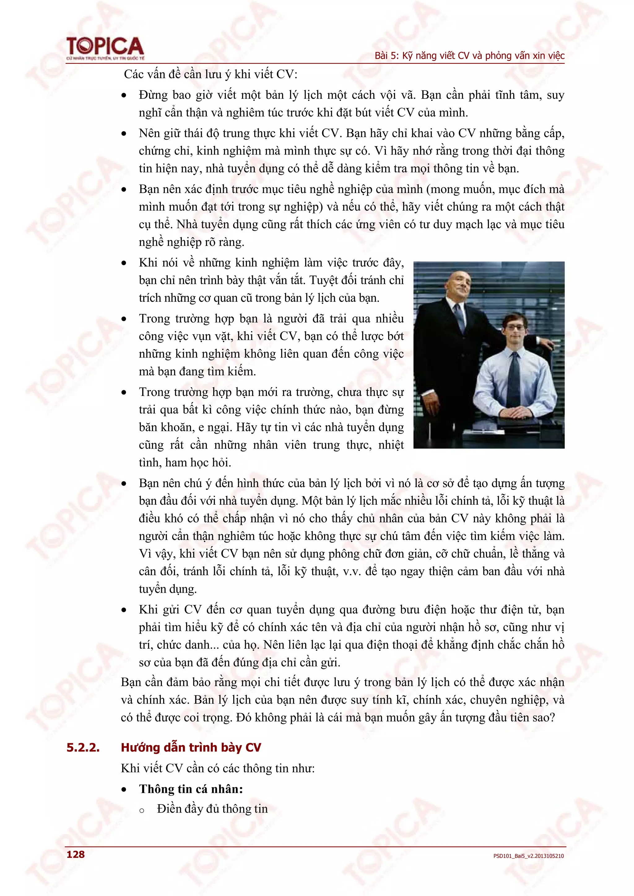 Bài 5: Kỹ năng viết CV và phỏng vấn xin việc 
Các vấn đề cần lưu ý khi viết CV: 
 Đừng bao giờ viết một bản lý lịch một cách vội vã. Bạn cần phải tĩnh tâm, suy 
nghĩ cẩn thận và nghiêm túc trước khi đặt bút viết CV của mình. 
 Nên giữ thái độ trung thực khi viết CV. Bạn hãy chỉ khai vào CV những bằng cấp, 
chứng chỉ, kinh nghiệm mà mình thực sự có. Vì hãy nhớ rằng trong thời đại thông 
tin hiện nay, nhà tuyển dụng có thể dễ dàng kiểm tra mọi thông tin về bạn. 
 Bạn nên xác định trước mục tiêu nghề nghiệp của mình (mong muốn, mục đích mà 
mình muốn đạt tới trong sự nghiệp) và nếu có thể, hãy viết chúng ra một cách thật 
cụ thể. Nhà tuyển dụng cũng rất thích các ứng viên có tư duy mạch lạc và mục tiêu 
nghề nghiệp rõ ràng. 
 Khi nói về những kinh nghiệm làm việc trước đây, 
bạn chỉ nên trình bày thật vắn tắt. Tuyệt đối tránh chỉ 
trích những cơ quan cũ trong bản lý lịch của bạn. 
 Trong trường hợp bạn là người đã trải qua nhiều 
công việc vụn vặt, khi viết CV, bạn có thể lược bớt 
những kinh nghiệm không liên quan đến công việc 
mà bạn đang tìm kiếm. 
 Trong trường hợp bạn mới ra trường, chưa thực sự 
trải qua bất kì công việc chính thức nào, bạn đừng 
băn khoăn, e ngại. Hãy tự tin vì các nhà tuyển dụng 
cũng rất cần những nhân viên trung thực, nhiệt 
tình, ham học hỏi. 
 Bạn nên chú ý đến hình thức của bản lý lịch bởi vì nó là cơ sở để tạo dựng ấn tượng 
bạn đầu đối với nhà tuyển dụng. Một bản lý lịch mắc nhiều lỗi chính tả, lỗi kỹ thuật là 
điều khó có thể chấp nhận vì nó cho thấy chủ nhân của bản CV này không phải là 
người cẩn thận nghiêm túc hoặc không thực sự chú tâm đến việc tìm kiếm việc làm. 
Vì vậy, khi viết CV bạn nên sử dụng phông chữ đơn giản, cỡ chữ chuẩn, lề thẳng và 
cân đối, tránh lỗi chính tả, lỗi kỹ thuật, v.v. để tạo ngay thiện cảm ban đầu với nhà 
tuyển dụng. 
 Khi gửi CV đến cơ quan tuyển dụng qua đường bưu điện hoặc thư điện tử, bạn 
phải tìm hiểu kỹ để có chính xác tên và địa chỉ của người nhận hồ sơ, cũng như vị 
trí, chức danh... của họ. Nên liên lạc lại qua điện thoại để khẳng định chắc chắn hồ 
sơ của bạn đã đến đúng địa chỉ cần gửi. 
Bạn cần đảm bảo rằng mọi chi tiết được lưu ý trong bản lý lịch có thể được xác nhận 
và chính xác. Bản lý lịch của bạn nên được suy tính kĩ, chính xác, chuyên nghiệp, và 
có thể được coi trọng. Đó không phải là cái mà bạn muốn gây ấn tượng đầu tiên sao? 
5.2.2. Hướng dẫn trình bày CV 
Khi viết CV cần có các thông tin như: 
 Thông tin cá nhân: 
o Điền đầy đủ thông tin 
128 PSD101_Bai5_v2.2013105210 
 
