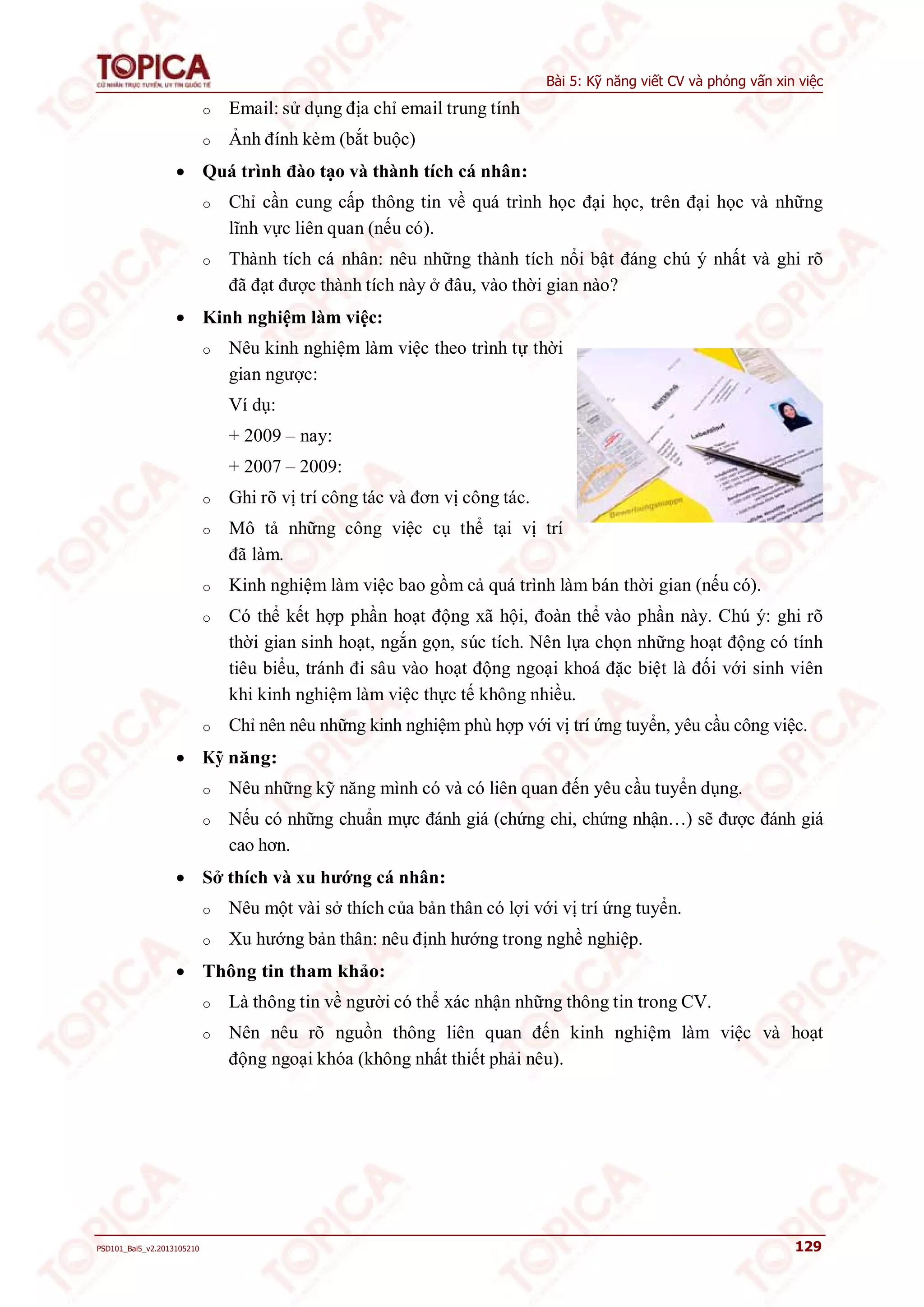 Bài 5: Kỹ năng viết CV và phỏng vấn xin việc 
o Email: sử dụng địa chỉ email trung tính 
o Ảnh đính kèm (bắt buộc) 
 Quá trình đào tạo và thành tích cá nhân: 
o Chỉ cần cung cấp thông tin về quá trình học đại học, trên đại học và những 
lĩnh vực liên quan (nếu có). 
o Thành tích cá nhân: nêu những thành tích nổi bật đáng chú ý nhất và ghi rõ 
đã đạt được thành tích này ở đâu, vào thời gian nào? 
 Kinh nghiệm làm việc: 
o Nêu kinh nghiệm làm việc theo trình tự thời 
gian ngược: 
Ví dụ: 
+ 2009 – nay: 
+ 2007 – 2009: 
o Ghi rõ vị trí công tác và đơn vị công tác. 
o Mô tả những công việc cụ thể tại vị trí 
đã làm. 
o Kinh nghiệm làm việc bao gồm cả quá trình làm bán thời gian (nếu có). 
o Có thể kết hợp phần hoạt động xã hội, đoàn thể vào phần này. Chú ý: ghi rõ 
thời gian sinh hoạt, ngắn gọn, súc tích. Nên lựa chọn những hoạt động có tính 
tiêu biểu, tránh đi sâu vào hoạt động ngoại khoá đặc biệt là đối với sinh viên 
khi kinh nghiệm làm việc thực tế không nhiều. 
o Chỉ nên nêu những kinh nghiệm phù hợp với vị trí ứng tuyển, yêu cầu công việc. 
 Kỹ năng: 
o Nêu những kỹ năng mình có và có liên quan đến yêu cầu tuyển dụng. 
o Nếu có những chuẩn mực đánh giá (chứng chỉ, chứng nhận…) sẽ được đánh giá 
cao hơn. 
 Sở thích và xu hướng cá nhân: 
o Nêu một vài sở thích của bản thân có lợi với vị trí ứng tuyển. 
o Xu hướng bản thân: nêu định hướng trong nghề nghiệp. 
 Thông tin tham khảo: 
o Là thông tin về người có thể xác nhận những thông tin trong CV. 
o Nên nêu rõ nguồn thông liên quan đến kinh nghiệm làm việc và hoạt 
động ngoại khóa (không nhất thiết phải nêu). 
PSD101_Bai5_v2.2013105210 129 
 