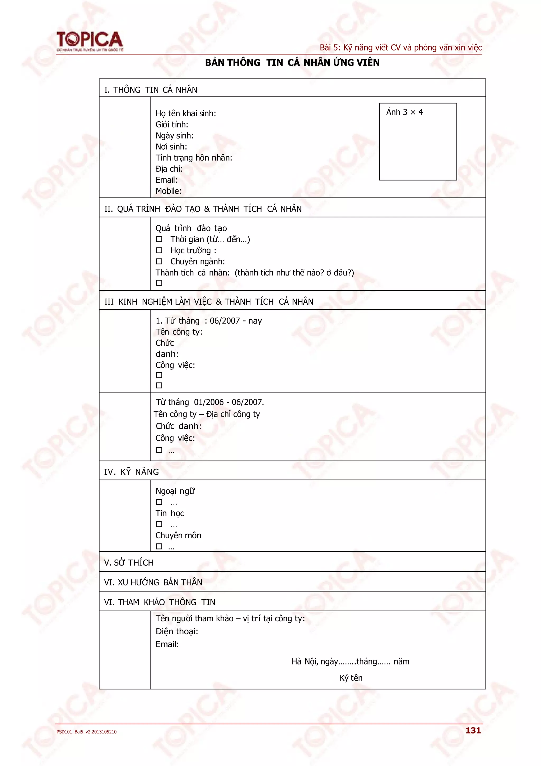 Bài 5: Kỹ năng viết CV và phỏng vấn xin việc 
BẢN THÔNG TIN CÁ NHÂN ỨNG VIÊN 
I. THÔNG TIN CÁ NHÂN 
Họ tên khai sinh: 
Giới tính: 
Ngày sinh: 
Nơi sinh: 
Tình trạng hôn nhân: 
Địa chỉ: 
Email: 
Mobile: 
II. QUÁ TRÌNH ĐÀO TẠO & THÀNH TÍCH CÁ NHÂN 
Quá trình đào tạo 
 Thời gian (từ… đến…) 
 Học trường : 
 Chuyên ngành: 
Thành tích cá nhân: (thành tích như thế nào? ở đâu?) 
 
III KINH NGHIỆM LÀM VIỆC & THÀNH TÍCH CÁ NHÂN 
1. Từ tháng : 06/2007 - nay 
Tên công ty: 
Chức 
danh: 
Công việc: 
 
 
Từ tháng 01/2006 - 06/2007. 
Tên công ty – Địa chỉ công ty 
Chức danh: 
Công việc: 
 … 
IV. KỸ NĂNG 
Ngoại ngữ 
 … 
Tin học 
 … 
Chuyên môn 
 … 
V. SỞ THÍCH 
VI. XU HƯỚNG BẢN THÂN 
VI. THAM KHẢO THÔNG TIN 
Tên người tham khảo – vị trí tại công ty: 
Điện thoại: 
Email: 
Ảnh 3 × 4 
Hà Nội, ngày……..tháng…… năm 
Ký tên 
PSD101_Bai5_v2.2013105210 131 
 