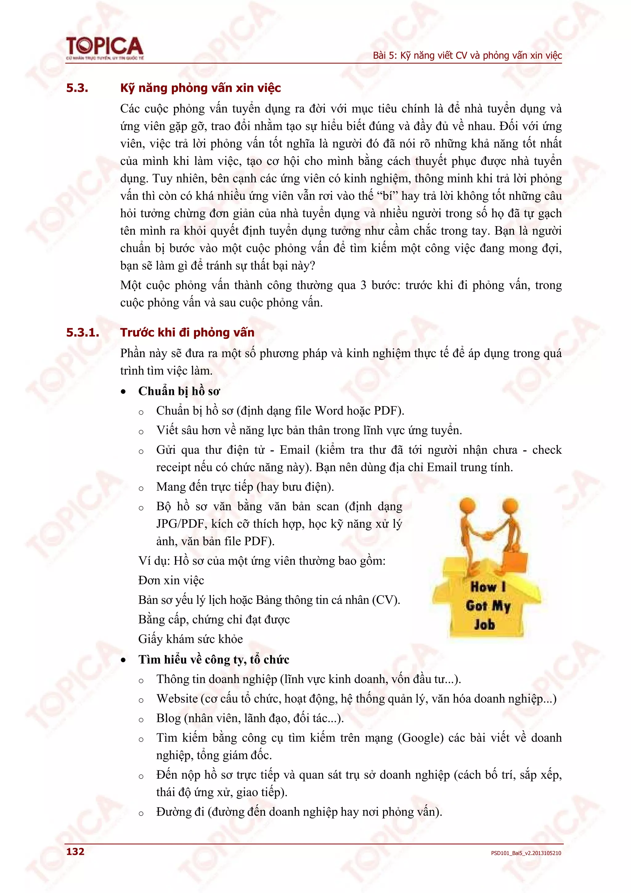 Bài 5: Kỹ năng viết CV và phỏng vấn xin việc 
5.3. Kỹ năng phỏng vấn xin việc 
Các cuộc phỏng vấn tuyển dụng ra đời với mục tiêu chính là để nhà tuyển dụng và 
ứng viên gặp gỡ, trao đổi nhằm tạo sự hiểu biết đúng và đầy đủ về nhau. Đối với ứng 
viên, việc trả lời phỏng vấn tốt nghĩa là người đó đã nói rõ những khả năng tốt nhất 
của mình khi làm việc, tạo cơ hội cho mình bằng cách thuyết phục được nhà tuyển 
dụng. Tuy nhiên, bên cạnh các ứng viên có kinh nghiệm, thông minh khi trả lời phỏng 
vấn thì còn có khá nhiều ứng viên vẫn rơi vào thế “bí” hay trả lời không tốt những câu 
hỏi tưởng chừng đơn giản của nhà tuyển dụng và nhiều người trong số họ đã tự gạch 
tên mình ra khỏi quyết định tuyển dụng tưởng như cầm chắc trong tay. Bạn là người 
chuẩn bị bước vào một cuộc phỏng vấn để tìm kiếm một công việc đang mong đợi, 
bạn sẽ làm gì để tránh sự thất bại này? 
Một cuộc phỏng vấn thành công thường qua 3 bước: trước khi đi phỏng vấn, trong 
cuộc phỏng vấn và sau cuộc phỏng vấn. 
5.3.1. Trước khi đi phỏng vấn 
Phần này sẽ đưa ra một số phương pháp và kinh nghiệm thực tế để áp dụng trong quá 
trình tìm việc làm. 
 Chuẩn bị hồ sơ 
o Chuẩn bị hồ sơ (định dạng file Word hoặc PDF). 
o Viết sâu hơn về năng lực bản thân trong lĩnh vực ứng tuyển. 
o Gửi qua thư điện tử - Email (kiểm tra thư đã tới người nhận chưa - check 
receipt nếu có chức năng này). Bạn nên dùng địa chỉ Email trung tính. 
o Mang đến trực tiếp (hay bưu điện). 
o Bộ hồ sơ văn bằng văn bản scan (định dạng 
JPG/PDF, kích cỡ thích hợp, học kỹ năng xử lý 
ảnh, văn bản file PDF). 
Ví dụ: Hồ sơ của một ứng viên thường bao gồm: 
Đơn xin việc 
Bản sơ yếu lý lịch hoặc Bảng thông tin cá nhân (CV). 
Bằng cấp, chứng chỉ đạt được 
Giấy khám sức khỏe 
 Tìm hiểu về công ty, tổ chức 
o Thông tin doanh nghiệp (lĩnh vực kinh doanh, vốn đầu tư...). 
o Website (cơ cấu tổ chức, hoạt động, hệ thống quản lý, văn hóa doanh nghiệp...) 
o Blog (nhân viên, lãnh đạo, đối tác...). 
o Tìm kiếm bằng công cụ tìm kiếm trên mạng (Google) các bài viết về doanh 
nghiệp, tổng giám đốc. 
o Đến nộp hồ sơ trực tiếp và quan sát trụ sở doanh nghiệp (cách bố trí, sắp xếp, 
thái độ ứng xử, giao tiếp). 
o Đường đi (đường đến doanh nghiệp hay nơi phỏng vấn). 
132 PSD101_Bai5_v2.2013105210 
 