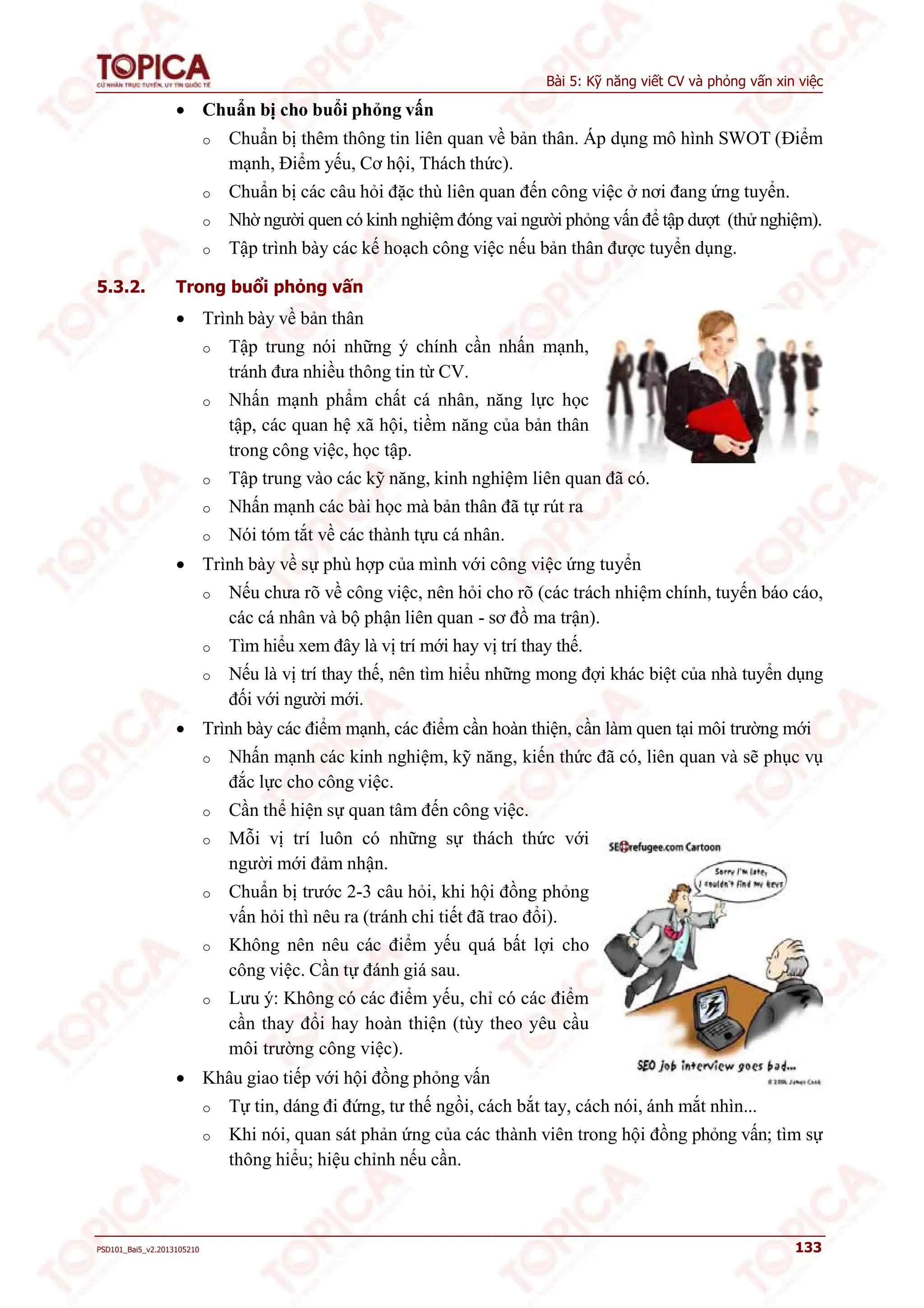 Bài 5: Kỹ năng viết CV và phỏng vấn xin việc 
 Chuẩn bị cho buổi phỏng vấn 
o Chuẩn bị thêm thông tin liên quan về bản thân. Áp dụng mô hình SWOT (Điểm 
mạnh, Điểm yếu, Cơ hội, Thách thức). 
o Chuẩn bị các câu hỏi đặc thù liên quan đến công việc ở nơi đang ứng tuyển. 
o Nhờ người quen có kinh nghiệm đóng vai người phỏng vấn để tập dượt (thử nghiệm). 
o Tập trình bày các kế hoạch công việc nếu bản thân được tuyển dụng. 
5.3.2. Trong buổi phỏng vấn 
 Trình bày về bản thân 
o Tập trung nói những ý chính cần nhấn mạnh, 
tránh đưa nhiều thông tin từ CV. 
o Nhấn mạnh phẩm chất cá nhân, năng lực học 
tập, các quan hệ xã hội, tiềm năng của bản thân 
trong công việc, học tập. 
o Tập trung vào các kỹ năng, kinh nghiệm liên quan đã có. 
o Nhấn mạnh các bài học mà bản thân đã tự rút ra 
o Nói tóm tắt về các thành tựu cá nhân. 
 Trình bày về sự phù hợp của mình với công việc ứng tuyển 
o Nếu chưa rõ về công việc, nên hỏi cho rõ (các trách nhiệm chính, tuyến báo cáo, 
các cá nhân và bộ phận liên quan - sơ đồ ma trận). 
o Tìm hiểu xem đây là vị trí mới hay vị trí thay thế. 
o Nếu là vị trí thay thế, nên tìm hiểu những mong đợi khác biệt của nhà tuyển dụng 
đối với người mới. 
 Trình bày các điểm mạnh, các điểm cần hoàn thiện, cần làm quen tại môi trường mới 
o Nhấn mạnh các kinh nghiệm, kỹ năng, kiến thức đã có, liên quan và sẽ phục vụ 
đắc lực cho công việc. 
o Cần thể hiện sự quan tâm đến công việc. 
o Mỗi vị trí luôn có những sự thách thức với 
người mới đảm nhận. 
o Chuẩn bị trước 2-3 câu hỏi, khi hội đồng phỏng 
vấn hỏi thì nêu ra (tránh chi tiết đã trao đổi). 
o Không nên nêu các điểm yếu quá bất lợi cho 
công việc. Cần tự đánh giá sau. 
o Lưu ý: Không có các điểm yếu, chỉ có các điểm 
cần thay đổi hay hoàn thiện (tùy theo yêu cầu 
môi trường công việc). 
 Khâu giao tiếp với hội đồng phỏng vấn 
o Tự tin, dáng đi đứng, tư thế ngồi, cách bắt tay, cách nói, ánh mắt nhìn... 
o Khi nói, quan sát phản ứng của các thành viên trong hội đồng phỏng vấn; tìm sự 
thông hiểu; hiệu chỉnh nếu cần. 
PSD101_Bai5_v2.2013105210 133 
 