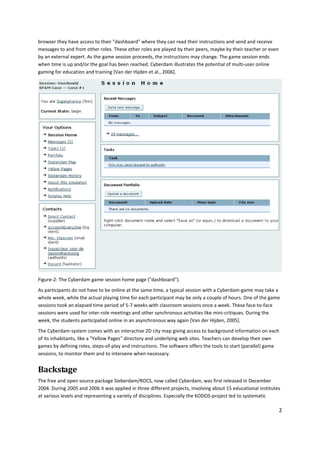 browser they have access to their "dashboard" where they can read their instructions and send and receive
messages to and from other roles. These other roles are played by their peers, maybe by their teacher or even
by an external expert. As the game session proceeds, the instructions may change. The game session ends
when time is up and/or the goal has been reached. Cyberdam illustrates the potential of multi-user online
gaming for education and training [Van der Hijden et al., 2006].




Figure-2: The Cyberdam game session home page ("dashboard").
As participants do not have to be online at the same time, a typical session with a Cyberdam-game may take a
whole week, while the actual playing time for each participant may be only a couple of hours. One of the game
sessions took an elapsed time period of 5-7 weeks with classroom sessions once a week. These face-to-face
sessions were used for inter-role meetings and other synchronous activities like mini-critiques. During the
week, the students participated online in an asynchronous way again [Van der Hijden, 2005].
The Cyberdam-system comes with an interactive 2D city map giving access to background information on each
of its inhabitants, like a "Yellow Pages" directory and underlying web sites. Teachers can develop their own
games by defining roles, steps-of-play and instructions. The software offers the tools to start (parallel) game
sessions, to monitor them and to intervene when necessary.


Backstage
The free and open source package Sieberdam/ROCS, now called Cyberdam, was first released in December
2004. During 2005 and 2006 it was applied in three different projects, involving about 15 educational institutes
at various levels and representing a variety of disciplines. Especially the KODOS-project led to systematic

                                                                                                                2
 