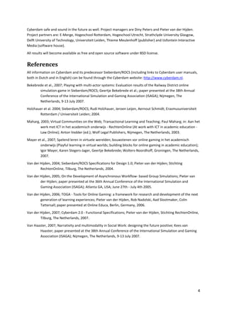 Cyberdam safe and sound in the future as well. Project managers are Diny Peters and Pieter van der Hijden.
Project partners are: E-Merge, Hogeschool Rotterdam, Hogeschool Utrecht, Strathclyde University Glasgow,
Delft University of Technology, Universiteit Leiden, Thieme Meulenhoff (publisher) and IJsfontein Interactive
Media (software house).
All results will become available as free and open source software under BSD license.


References
All information on Cyberdam and its predecessor Sieberdam/ROCS (including links to Cyberdam user manuals,
both in Dutch and in English) can be found through the Cyberdam website: http://www.cyberdam.nl.
Bekebrede et al., 2007; Playing with multi-actor systems: Evaluation results of the Railway District online
       simulation-game in Sieberdam/ROCS; Geertje Bekebrede et al.; paper presented at the 38th Annual
       Conference of the International Simulation and Gaming Association (ISAGA); Nijmegen, The
       Netherlands, 9-13 July 2007.
Holzhauer et al. 2004; Sieberdam/ROCS; Rudi Holzhauer, Jeroen Leijen, Aernout Schmidt; Erasmusuniversiteit
       Rotterdam / Universiteit Leiden; 2004.
Maharg, 2003; Virtual Communities on the Web; Transactional Learning and Teaching; Paul Maharg; in: Aan het
        werk met ICT in het academisch onderwijs - RechtenOnline (At work with ICT in academic education -
        Law Online); Anton Vedder (ed.); Wolf Legal Publishers, Nijmegen, The Netherlands, 2003.
Mayer et al., 2007; Spelend leren in virtuele werelden; bouwstenen vor online gaming in het academisch
        onderwijs (Playful learning in virtual worlds; building blocks for online gaming in academic education);
        Igor Mayer, Karen Stegers-Jager, Geertje Bekebrede; Wolters-Noordhoff, Groningen, The Netherlands,
        2007.
Van der Hijden, 2004; Sieberdam/ROCS Specifications for Design 1.0; Pieter van der Hijden; Stichting
        RechtenOnline, Tilburg, The Netherlands, 2004.
Van der Hijden, 2005; On the Development of Asynchronous Workflow- based Group Simulations; Pieter van
        der Hijden; paper presented at the 36th Annual Conference of the International Simulation and
        Gaming Association (ISAGA); Atlanta GA, USA; June 27th - July 4th 2005.
Van der Hijden, 2006; TOGA - Tools for Online Gaming: a framework for research and development of the next
        generation of learning experiences; Pieter van der Hijden, Rob Nadolski, Aad Slootmaker, Colin
        Tattersall; paper presented at Online Educa, Berlin, Germany, 2006.
Van der Hijden, 2007; Cyberdam 2.0 - Functional Specifications; Pieter van der Hijden, Stichting RechtenOnline,
        Tilburg, The Netherlands, 2007.
Van Haaster, 2007; Narrativity and multimodality in Social Work: designing the future positive; Kees van
       Haaster; paper presented at the 38th Annual Conference of the International Simulation and Gaming
       Association (ISAGA); Nijmegen, The Netherlands, 9-13 July 2007.




                                                                                                                4
 