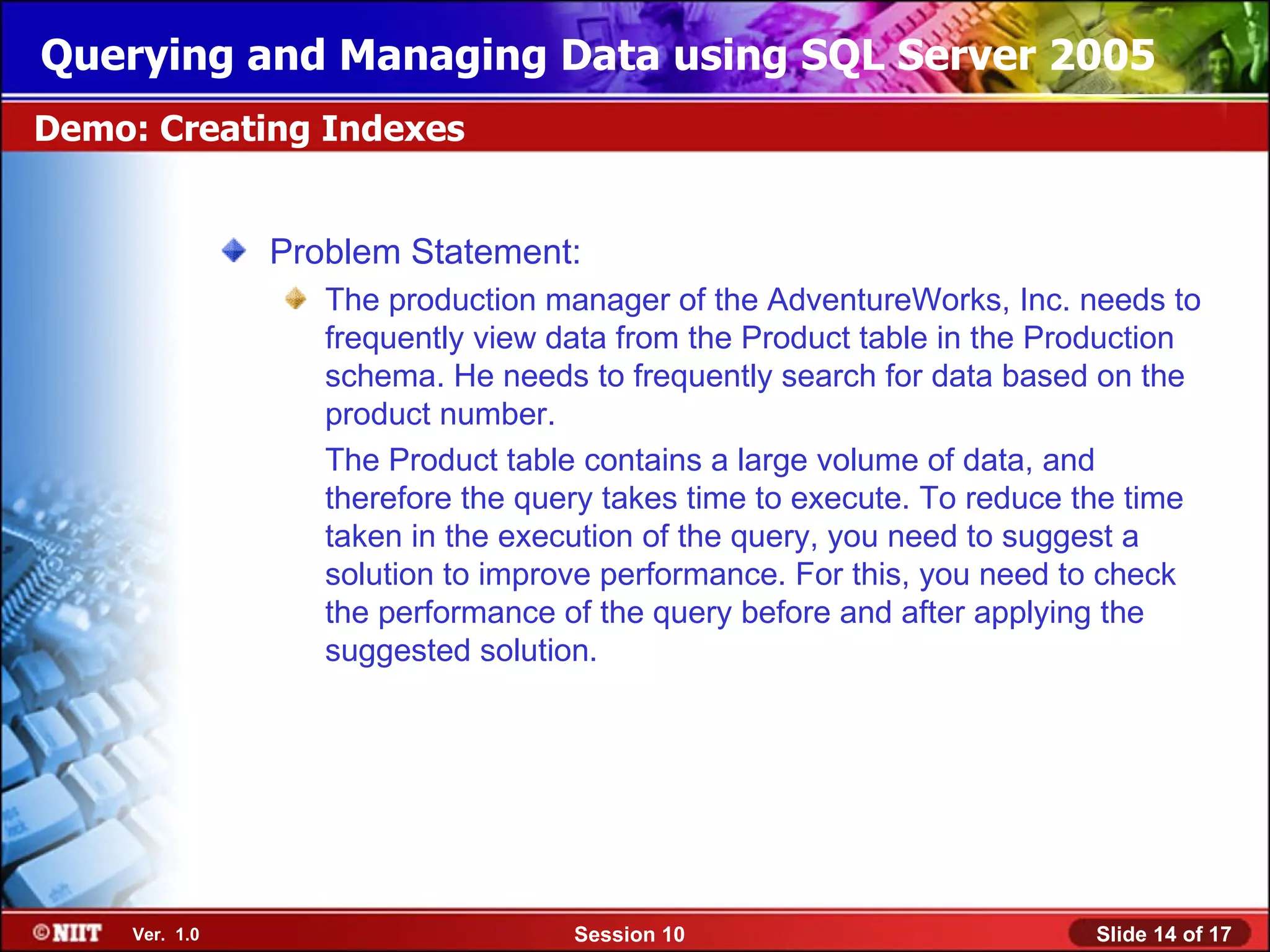 Querying and Managing Data using SQL Server 2005
Demo: Creating Indexes


                Problem Statement:
                   The production manager of the AdventureWorks, Inc. needs to
                   frequently view data from the Product table in the Production
                   schema. He needs to frequently search for data based on the
                   product number.
                   The Product table contains a large volume of data, and
                   therefore the query takes time to execute. To reduce the time
                   taken in the execution of the query, you need to suggest a
                   solution to improve performance. For this, you need to check
                   the performance of the query before and after applying the
                   suggested solution.




     Ver. 1.0                       Session 10                          Slide 14 of 17
 
